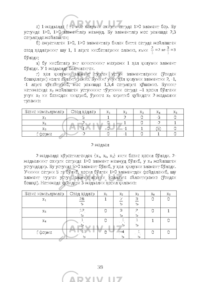 а) 1-жадвалда f га мос келувчи охирги сатрда 1>0 элемент бор. Бу устунда 1>0, 1>0 элементлар мавжуд. Бу элементлар мос равишда 2,3 сатрларда жойлашган; б) ажратилган 1>0, 1>0 элементлар билан битта сатрда жойлашган озод ҳадларнинг шу 1, 1 ларга нисбатларини оламиз, яъни 3 1 3 2 1 2   ва бўлади; в) бу нисбатлар энг кичигининг махражи 1 ҳал қилувчи элемент бўлади. У 1-жадвалда белгиланган. г) ҳал қилувчи элемент турган устун элементларини (ўзидан бошқалари) нолга айлантирамиз. Бунинг учун ҳал қилувчи элементни 2, -1, -1 ларга кўпайтириб, мос равишда 1,3,4 сатрларга қўшамиз. Бунинг натижасида х 2 жойлашган устуннинг тўртинчи сатрда –1 ҳосил бўлгани учун х 2 ни базисдан чиқариб, ўрнига х 5 киритиб қуйидаги 2-жадвални тузамиз: Базис номаълумлар Озод ҳадлар х 1 х 2 х 3 х 4 х 5 х 1 5 1 2 0 -3 0 х 5 2 0 1 0 -2 1 х 3 1 0 -1 1 (5) 0 f форма -2 0 -1 0 1 0 2-жадвал 2-жадвалда кўрсатилгандек { x 1 , x 5 , x 3 } янги базис ҳосил бўлади. 2- жадвалнинг охирги сатрида 1>0 элемент мавжуд бўлиб, у х 4 жойлашган устундадир. Бу устунда 5>0 элемент бўлиб, у ҳал қилувчи элемент бўлади. Учинчи сатрни 5 га бўлиб, ҳосил бўлган 1>0 элементдан фойдаланиб, шу элемент турган устун элементларини нолларга айлантирамиз (ўзидан бошқа). Натижада қуйидаги 3-жадвални ҳосил қиламиз: Базис номаълумлар Озод ҳадлар х 1 х 2 х 3 х 4 х 5 х 1 5 28 1 5 7 5 3 0 0 х 5 5 12 0 5 3 5 2 0 1 х 4 5 1 0 5 1  5 1 1 0 f форма 5 11  0 5 4  5 1  0 0 38 