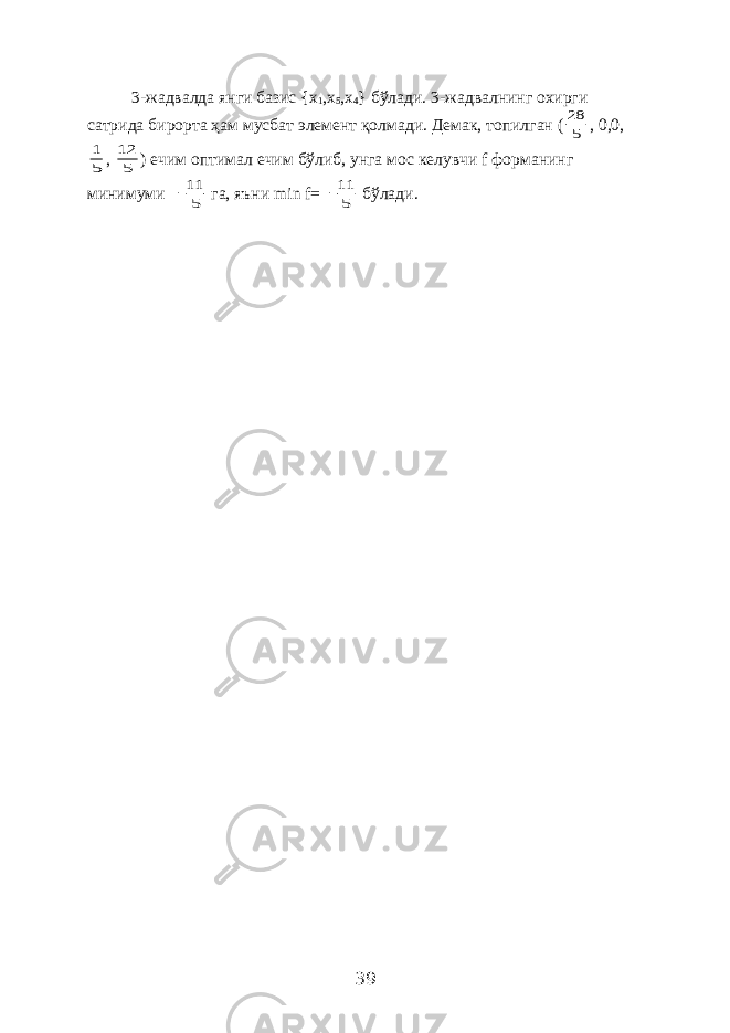 3-жадвалда янги базис { x 1 , x 5 , x 4 } бўлади. 3-жадвалнинг охирги сатрида бирорта ҳам мусбат элемент қолмади. Демак, топилган (5 28 , 0,0, 5 1 , 5 12 ) ечим оптимал ечим бўлиб, унга мос келувчи f форманинг минимуми 5 11  га, яъни min f = 5 11  бўлади. 39 