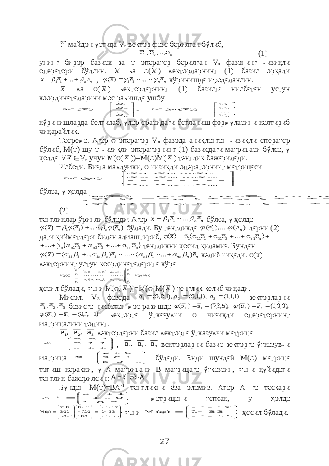 ℱ майдон устида V n вектор фазо берилган бўлиб,n 2 1 е ,.., е, е  (1) унинг бирор базиси ва φ оператор берилган V n фазонинг чизиқли оператори бўлсин. х ва φ( х ) векторларнинг (1) базис орқали n ne е х      ... 11 , n ne е х       ... ) ( 11 кўринишда ифодалансин. х ва φ( х ) векторларнинг (1) базисга нисбатан устун координаталарини мос равишда ушбу , ... ) ( 21        n х М          n x M    ... )) ( ( 21 кўринишларда белгилаб, улар орасидаги боғланиш формуласини келтириб чиқарайлик. Теорема. Агар φ оператор V n фазода аниқланган чизиқли оператор бўлиб, М(φ) шу φ чизиқли операторнинг (1) базисдаги матрицаси бўлса, у ҳолда  х ∈ V n учун М(φ( х ))=М(φ)М( х ) тенглик бажарилади. Исботи. Бизга маълумки, φ чизиқли операторнинг матрицаси                nn n n nnn М           ... ...... ) ( 2 1 22 21 1 12 11 бўлса, у ҳолда                                           , e ... e e ) e ( , e ... e e ) e ( , e ... e e ) e ( n nn 2 n 2 1 n1 n n 2 n 2 22 1 12 2 n 1 n 2 21 1 11 1 (2) тенгликлар ўринли бўлади. Агар х = n ne e   ... 1 1  бўлса, у ҳолда ) ( ... ) ( ) ( 1 1 n n e e x         бўлади. Бу тенгликда ) ( ...), ( 1 nе е   ларни (2) даги қийматлари билан алмаштириб,         ) e ... e e ( )x( n 1n 2 21 1 11 1 ) e ... e e ( ... n nn 2 2n 11n n       тенгликни ҳосил қиламиз. Бундан n n nn n n n e e х ) ... ( ... ) ... ( ) ( 1 1 1 1 1 11                келиб чиқади. φ(х) векторнинг устун координаталарига кўра )( )( ... ... ... ... ... ... ))(( 21 1 1 11 11 1 111 21 xM M х М n nn n n nnn n nn n                                           ҳосил бўлади, яъни М(φ( х ))=М(φ)М( х ) тенглик келиб чиқади. Мисол. V 3 фазода )1,1,1( ),1,1,0( ),1,0,0( 3 2 1    а а а векторларни 3 2 1 , , е е е базисга нисбатан мос равишда ),5,3,2( ) ( 1 1  в а  ),0,0,1( ) ( 2 2  в а  )1 ,1,0( ) ( 3 3    в а  векторга ўтказувчи φ чизиқли операторнинг матрицасини топинг. 3 2 1 а , а , а векторларни базис векторга ўтказувчи матрица        1 1 1 1 1 0 1 0 0 А , 3 2 1 в , в , в векторларни базис векторга ўтказувчи матрица         1 0 5 1 0 3 0 1 2 В бўлади. Энди шундай М(φ) матрица топиш керакки, у А матрицани В матрицага ўтказсин, яъни қуйидаги тенглик бажарилсин: А ) Ì( Â    Бундан М(φ)=ВА -1 тенгликни ёза оламиз. Агар А га тескари           0 0 1 0 1 1 1 1 0 1 А матрицани топсак, у ҳолда ,55 1 33 1 21 1 001 011 11 0 1 05 103 012 )(М                         яъни              5 5 1 3 3 1 2 1 1 ) ( М ҳосил бўлади. 27 