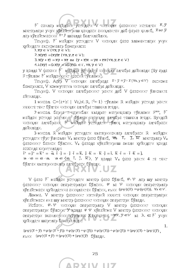 ℱ сонлар майдони устидаги V чизиқли фазонинг исталган у х, векторлари учун кўпайтириш қоидаси аниқланган деб фараз қилиб, у вах лар кўпайтмасини у х шаклда белгилайлик. Таъриф. ℱ майдон устидаги V чизиқли фазо элементлари учун қуйидаги аксиомалар бажарилса: )V y,x ,F ()y (x y)x ( )yx( .4 )V z,y,x (xz xy x)z y( ва zx yx )z y(x.3 );V z,y,x (z)yx( )zy(x.2 );V y,x ( V yх.1                       у ҳолда V фазони ℱ майдон устидаги чизиқли алгебра дейилади (Бу ерда F тўплам ℱ майдоннинг асосий тўплами). Таъриф. Агар V чизиқли алгебрада ) у х, ( V х у у х      аксиома бажарилса, V коммутатив чизиқли алгебра дейилади. Таъриф. V чизиқли алгебранинг ранги деб V фазонинг ўлчовига айтилади. 1-мисол. C ={ a + bi |  a , b ∈ R , i 2 =-1} тўплам R майдон устида ранги иккига тенг бўлган чизиқли алгебра ташкил этади. 2-мисол. барча n -тартибли квадрат матрицалар тўплами F nxn , ℱ майдон устида рангли n 2 бўлган чизиқли алгебра ташкил этади. Бундай чизиқли алгебрани ℱ майдон устидаги тўлиқ матрицалар алгебраси дейилади. 3-мисол. R майдон устидаги кватернионлар алгебраси R майдон устидаги тўрт ўлчовли V 4 вектор фазо бўлиб, k ,j ,i , e векторлар V 4 фазонинг базиси бўлсин. V 4 фазода кўпайтириш амали қуйидаги қоида асосида киритилади: ,j k i i k ,i j k k j ,k i j j i ,e k j i 2 2 2                    }k ,j ,i ,e{ a ,a e e a     . У ҳолда V 4 фазо ранги 4 га тенг бўлган кватернионлар алгебраси бўлади. V фазо ℱ майдон устидаги вектор фазо бўлиб,  , лар шу вектор фазонинг чизиқли операторлари бўлсин.  ва  чизиқли операторлар кўпайтмаси қуйидагича аниқланган бўлсин, яъни . )), ( ( ) )( ( V х х х       Лемма. V вектор фазонинг ихтиёрий иккита чизиқли операторлари кўпайтмаси яна шу вектор фазонинг чизиқли оператори бўлади. Исботи.  , чизиқли операторлар V вектор фазонинг чизиқли операторлари бўлсин. У ҳолда   кўпайтма V вектор фазонинг чизиқли оператори эканлигини кўрамиз. Ҳақиқатан, V у х   , ва   ℱ учун қуйидаги шартлар бажарилади: 1. ) )( ( ) )( ( )) ( ( )) ( ( )) ( ) ( ( )) ( ( ) )( ( y x y x y x y x y x                      , яъни ) )( ( ) )( ( ) )( ( y x y x       бўлади. 28 