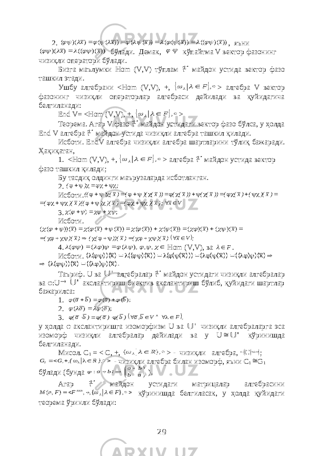  2. )) )( (( )) ( ( ( )) ( ( )) ( ( ) )( ( x x x x x                 , яъни )) )( (( ) )( ( x x      бўлади. Демак,   кўпайтма V вектор фазонинг чизиқли оператори бўлади. Бизга маълумки Hom ( V , V ) тўплам ℱ майдон устида вектор фазо ташкил этади. Ушбу алгебрани < Hom ( V , V ), +,    , F    > алгебра V вектор фазонинг чизиқли операторлар алгебраси дейилади ва қуйидагича белгиланади: End V= <Hom (V,V), +,    , F    > Теорема . Агар V фазо ℱ майдон устидаги вектор фазо бўлса, у ҳолда End V алгебра ℱ майдон устида чизи қ ли алгебра ташкил қ илади . Исботи . EndV алгебра чизи қ ли алгебра шартларини т ў ли қ бажаради . Ҳа қ и қ атан , 1. < Hom ( V , V ), +,    , F    > алгебра ℱ майдон устида вектор фазо ташкил қилади; Бу тасдиқ олдинги маърузаларда исботланган. 2. ; ) (    Исботи.               )х)( ( )х( ( ))х( ( ))х( ( ))х( )( ( )х() (( V х );х)( ( )х)( ) )((х )( (           3. ; ) (         Исботи.         ) )( ( ) )( ( )) ( ( )) ( ( )) ( ) ( ( ) ))( ( ( х х x x x x x              ; V х )х)( ( )х ))( ( ( )х)( (            4.             , , ), ( ) ( ) ( Hom ( V , V ), ва F  . Исботи.                 )x)( ) (( ))x( ( ( )))x( ( ( ))x)( (( )x ))( ( ( ).x)( ) (( )x ))( ( (       Таъриф. U ва &#39; U алгебралар ℱ майдон устидаги чизиқли алгебралар ва φ: U  &#39; U акслантириш биектив акслантириш бўлиб, қуйидаги шартлар бажарилса: 1. ); ( ) ( ) ( b a b a       2. ); ( ) ( a a     3.  , F V b,a )b( )a( )b a(        у ҳолда φ акслантиришга изоморфизм U ва &#39; U чизиқли алгебраларга эса изоморф чизиқли алгебралар дейилади ва у U  &#39; U кўринишда белгиланади. Мисол. С 1 = < C , +,   }, { R    > - чизиқли алгебра,    Rbaabba G , ;       },R {, ,G G1 - чизиқли алгебра билан изоморф, яъни С 1  G 1 бўлади (бунда        a b b a bi a:  ). Агар ℱ майдон устидаги матрицалар алгебрасини     }, {, , ) , ( F F F n М nxn   кўринишда белгиласак, у ҳолда қуйидаги теорема ўринли бўлади: 29 