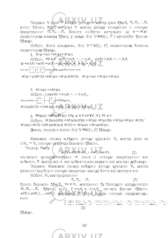 Теорема. V фазо ℱ майдон устидаги вектор фазо бўлиб, n 2 1 е ,..., е, е унинг базиси, М(φ) матрица V вектор фазода аниқланган φ чизиқли операторнинг n 2 1 е ,..., е, е базисга нисбатан матрицаси ва ) (  М  акслантириш мавжуд бўлса, у ҳолда End V  M ( n , ℱ ) муносабат ўринли бўлади. Исботи. Бизга маълумки, End V  M ( n , F ) акслантириш биектив акслантириш бўлади. 1. ). ( ) ( ) (     M M M    Исботи. V x  n ne e x       ... ) ( 11 , n ne e x       ... ) ( 11 n n n e e x x x ) ( ... ) ( ) ( ) ( ) )( ( 1 1 1                 ))(( ))(( )))( (( ))(( ))(( ))( (( 1 1 11 x M x M x M x M x M x M n n n n                                       ). ( )] ( ) ( [ ) ( ) ( x M M M x M M        ). ( ) ( ) (     M M M    2. ). ( ) (    M M  Исботи. ( n ne e x       ... ) )( ( 11 , ))(( )) )( (( 1 1 x M x M n n                       , ) ( ) ( ). ( )) ( ( ) ( ) (       M M x M M x M M   . 3. F ), V,V( Hom , ( ) ( M) ( M ) ( M          Исботи. ).` ( ) ( ) ( )) ( ( ) ( ))) ( ( ( )) )( (( x M M M x M M x M x M           ) ( ) ( ) ( ) ( )] ( ) ( [ ) ( ) (       M M M x M M M x M M    Демак, таърифга асосан End V  M(n, F ) бўлади. Комплекс сонлар майдони устида қурилган V n вектор фазо ва φ :V n  V n чизиқли оператор берилган бўлсин . Таъриф . Ушбу ) ,0 , ( ) ( F x V x х х n         (1) тенгликни қаноатлантирувчи  сонга φ чизиқли операторнинг хос қиймати , х вектор эса  хос қийматга мос келувчи хос вектори дейилади . Теорема . Комплекс сонлар майдони устида қурилган V n вектор фазонинг ҳар бир φ чизиқли оператори камида битта хос векторга эга . Исботи . V n вектор фазонинг n 2 1 е ..., , е , е (2) базиси берилган бўлиб , nV х  векторнинг бу базисдаги координатаси n    ..., , 2 1 бўлсин , яъни n ne e x      ... ,11 тенглик ўринли бўлсин . ) ( , ...), ( ), ( 2 1 ne e e    векторлар (2) базис орқали чизиқли ифодаланади , яъни                                n nn n n n n n n n e a e a e a e e a e a e a e e a e a e a e ... ) ( , ... ) ( , ... ) ( 2 2 1 1 2 2 22 1 12 2 1 2 21 1 11 1  (3) бўлади . 30 