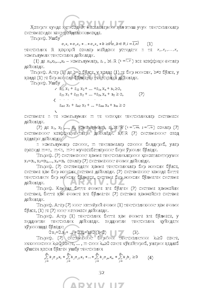 Ҳозирги кунда иқтисодиёт масалаларини ҳал этиш учун тенгсизликлар системасидан кенг фойдаланилмоқда. Таъриф. Ушбу  n,1 i,R b, a0 b x a ... x a x a i n n 2 2 1 1        (1) тенгсизлик R ҳақиқий сонлар майдони устидаги n та n 2 1 x, , x, x  номаълумли тенгсизлик дейилади. (1) да х 1 ,х 2 ,...,х n – номаълумлар, а i , b ∈ R ( n 1, i ) эса коэффици-ентлар дейилади. Таъриф. Агар (1) да b =о бўлса, у ҳолда (1) га бир жинсли, b ≠о бўлса, у ҳолда (1) га бир жинсли бўлмаган тенгсизлик дейилади. Таъриф. Ушбу а 11 х 1 + а 12 х 2 + ... +а 1 n х n + в 1 ≥о, а 21 х 1 + а 22 х 2 + ... +а 2 n х n + в 2 ≥ о, (2) - - - - - - - - а m 1 х 1 + а m 2 х 2 + ... +а mn х n + в m ≥ о c истемага n та номаълумли m та чизиқли тенгсизликлар системаси дейилади. (2) да х 1 , х 2 ,..., х n номаълумлар, а ij , b ∈ R ( n 1, j ,m 1, i   ) сонлар (2) системанинг коэффициентлари дейилади. в i ∈ R (2) системанинг озод ҳадлари дейилади. n номаълумлар сонини, m тенгламалар сонини билдириб, улар орасида m = n , m < n , m > n муносабатларнинг бири ўринли бўлади. Таъриф. (2) системанинг ҳамма тенгсизликларини қаноатлантирувчи x 1 = α 1 , x 2 = α 2 ,..., x n = α n сонлар (2) системанинг ечими дейилади. Таъриф. (2) системадаги ҳамма тенгсизликлар бир жинсли бўлса, система ҳам бир жинсли система дейилади. (2) системанинг камида битта тенгсизлиги бир жинсли бўлмаса, система бир жинсли бўлмаган система дейилади. Таъриф. Камида битта ечимга эга бўлган (2) система ҳамжойли система, битта ҳам ечимга эга бўлмаган (2) система ҳамжойсиз система дейилади. Таъриф. Агар (2) нинг ихтиёрий ечими (1) тенгсизликнинг ҳам ечими бўлса, (1) га (2) нинг натижаси дейилади. Таъриф. Агар (1) тенгсизлик битта ҳам ечимга эга бўлмаса, у зиддиятли тенгсизлик дейилади. зиддиятли тенгсизлик қуйидаги кўринишда бўлади: 0 . х 1 +0.х 2 + ... +0.х n + b ≥0 ( b <0) (3). Таъриф. (2) системанинг биринчи тенгсизлигини k 1 ≥0 сонга, иккинчисини k 2 ≥0 сонга, ... , m -сини k m ≥0 сонга кўпайтириб, уларни ҳадлаб қўшсак ҳосил бўлган ушбу тенгсизлик 0 ... 1 1 2 2 1 11 1              j m j j m jm m j j j m j j j m j j b k x a k x a k x a k (4) 32 