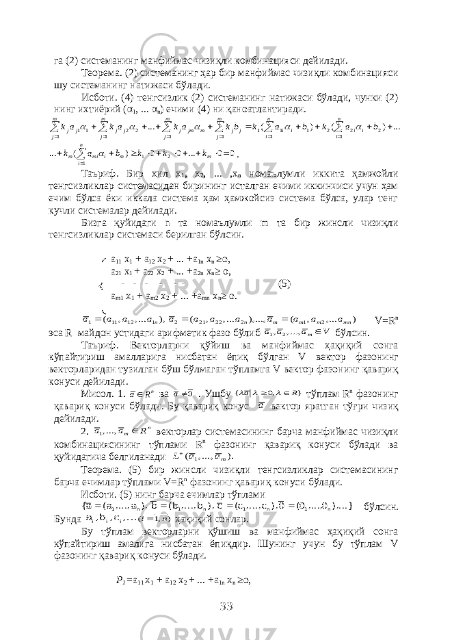 га (2) системанинг манфиймас чизиқли комбинацияси дейилади. Теорема. (2) системанинг ҳар бир манфиймас чизиқли комбинацияси шу системанинг натижаси бўлади. Исботи. (4) тенгсизлик (2) системанинг натижаси бўлади, чунки (2) нинг ихтиёрий (α 1 , ... α n ) ечими (4) ни қаноатлантиради.... ) ( ) ( ... 2 1 2 2 1 1 1 1 1 1 2 2 1 1 1 1                      b a k b a k b k a k a k a k i n i i i n i i j m j j m jm m j j j m j j j m j j      0 0 ... 0 0 ) ( ... 2 1 1            m m i n i mi m k k k b a k  . Таъриф. Бир хил х 1 , х 2 , ... ,х n номаълумли иккита ҳамжойли тенгсизликлар системасидан бирининг исталган ечими иккинчиси учун ҳам ечим бўлса ёки иккала система ҳам ҳамжойсиз система бўлса, улар тенг кучли системалар дейилади. Бизга қуйидаги n та номаълумли m та бир жинсли чизиқли тенгсизликлар системаси берилган бўлсин. а 11 х 1 + а 12 х 2 + ... +а 1 n х n ≥о, а 21 х 1 + а 22 х 2 + ... +а 2 n х n ≥ о, - - - - - - (5) а m 1 х 1 + а m 2 х 2 + ... +а mn х n ≥ о. ) ..., , ( ...,), ..., , ( ), ..., , ( 2 1 2 22 21 2 1 12 11 1 mn m m m n n a a a a a a a a a a a a    V= R n эса R майдон устидаги арифметик фазо бўлиб V a a a m , ..., , 2 1 бўлсин. Таъриф. Векторларни қўйиш ва манфиймас ҳақиқий сонга кўпайтириш амалларига нисбатан ёпиқ бўлган V вектор фазонинг векторларидан тузилган бўш бўлмаган тўпламга V вектор фазонинг қавариқ конуси дейилади. Мисол. 1. nR a ва 0a . Ушбу } ,0 { R a      тўплам R n фазонинг қавариқ конуси бўлади. Бу қавариқ конус a вектор яратган тўғри чизиқ дейилади. 2. n m R a a  , ...,1 векторлар системасининг барча манфиймас чизиқли комбинациясининг тўплами R n фазонинг қавариқ конуси бўлади ва қуйидагича белгиланади ). , ..., ( 1 ma a L Теорема. (5) бир жинсли чизиқли тенгсизликлар системасининг барча ечимлар тўплами V= R n фазонинг қавариқ конуси бўлади. Исботи. (5) нинг барча ечимлар тўплами ...}), 0, ..., 0( 0), c, ..., c( c ), b, ..., b( b ), a, ..., a( a{ n 1 n 1 n 1 n 1     бўлсин. Бунда ..., c, b, a i i i ) ,1 ( n i ҳақиқий сонлар. Бу тўплам векторларни қўшиш ва манфиймас ҳақиқий сонга кўпайтириш амалига нисбатан ёпиқдир. Шунинг учун бу тўплам V фазонинг қавариқ конуси бўлади. Р 1 = а 11 х 1 + а 12 х 2 + ... +а 1 n х n ≥о, 33 