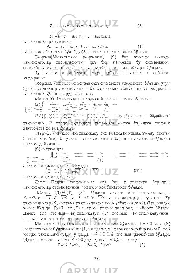 Р 2 = а 21 х 1 + а 22 х 2 + ... +а 2 n х n ≥ о, ( S ) . . . . . . . Р m = а m 1 х 1 + а m 2 х 2 + ... +а mn х n ≥ о, тенгсизликлар системаси Р m = а m 1 х 1 + а m 2 х 2 + ... +а mn х n ≥ о. (1) тенгсизлик берилган бўлиб, у ( S ) системанинг натижаси бўлсин. Теорема(Минковский теоремаси). ( S ) бир жинсли чизиқли тенгсизликлар системасининг ҳар бир натижаси бу системанинг манфиймас коэффициентли чизиқли комбинациясидан ибоарат бўлади. Бу теоремани исботлаш учун қуйидаги теоремани исботсиз келтирамиз: Теорема. Чизиқли тенгсизликлар системаси ҳамжойсиз бўлиши учун бу тенгсизликлар системасининг бирор чизиқли комбинацияси зиддиятли тенгсизлик бўлиши зарур ва етарли. Мисол. Ушбу системанинг ҳамжойсиз эканлигини кўрсатинг. ( S )              ,0 6 x x 9 ,0 1 x x x 2 ,0 1 x x 3 x 3 3 2 3 2 1 3 2 1             . 6 x 9 x , x 1 x x 2 ,1 x 3 x 3 x 2 3 3 2 1 2 1 3 (Т) )&#39;S(                        0 5 x8 x2 ,0 2 x4 x 6 x9 1 x x2 ,1 x3 x3 x3 1 x x2 2 12 1 2 2 1 2 1 1 2 1 21858521854x214x854xx ,x214x5x2x8 x42x 1 1 12 2 1 12 2 1      зиддиятли тенгсизлик. У ҳолда юқоридаги теоремага асосан берилган система ҳамжойсиз ситема бўлади. Таъриф. Чизиқли тенгсизликлар системасидан номаълумлар сонини биттага камайтириб тузилган янги системани берилган системага йўлдош система дейилади. ( S ) системадан   ; x P . . . . , x P , x P n p n 2 n 1   ; Q x . . . . , Q x , Q x q n 2 n 1 n   0 R . . . . , 0 R , 0 R r21 (Т) системани ҳосил қиламиз. Бундан             )r ,1 ( 0 R ), q 1, ; p 1, ( Q P )&#39;S( системани ҳосил қиламиз. Лемма.Йўлдош системанинг ҳар бир тенгсизлиги берилган тенгсизликлар системасининг чизиқли комбинацияси бўлади. Исботи. ( S )  ( T ); ( S I ) йўлдош системанинг тенгсизликлари ) ,1 ; ,1 ( q p Q P        ва ) ,1 (0 r R     тенгсизликлардан тузилган. Бу тенгсизликлар ( S ) система тенгсизликларини мусбат сонга кўпайтиришдан ҳосил бўлади. R S ≥0 эса ( S ) система тенгсизликларидан иборат бўлади. Демак, ( S I ) система тенгсизликлари ( S ) система тенгсизликларининг чизиқли комбинациясидан иборат бўлади. Минковский теоремасининг исботи. с>0 бўлганда Р+с<0 ҳам ( S ) нинг натижаси бўлади, чунки (1) ни қаноатлантирувчи ҳар бир ечим Р+с>0 ни ҳам қаноатлантиради, у ҳолда      00 c P с Р система ҳамжойсиз бўлади. ( S ) нинг исталган ечими Р+с>0 учун ҳам ечим бўлгани учун Р 1 ≥0, Р 2 ≥0 , ... ,Р m ≥0, -Р-с≥0 (2) 34 