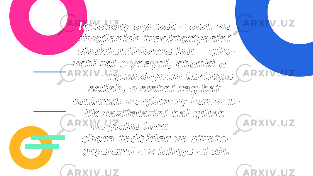 Iqtisodiy siyosat o&#39;sish va rivojlanish traektoriyasini shakllantirishda hal qilu - vchi rol o&#39;ynaydi, chunki u iqtisodiyotni tartibga solish, o&#39;sishni rag&#39;bat - lantirish va ijtimoiy farovon - lik vazifalarini hal qilish bo&#39;yicha turli chora-tadbirlar va strate - giyalarni o&#39;z ichiga oladi. 