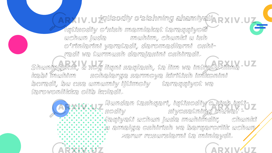  Iqtisodiy o’sishning ahamiyati Iqtisodiy o‘sish mamlakat taraqqiyoti uchun juda muhim, chunki u ish o‘rinlarini yaratadi, daromadlarni oshi - radi va turmush darajasini oshiradi. Shuningdek, u sog&#39;liqni saqlash, ta&#39;lim va infratuzilma kabi muhim sohalarga sarmoya kiritish imkonini beradi, bu esa umumiy ijtimoiy taraqqiyot va farovonlikka olib keladi. Bundan tashqari, iqtisodiy o&#39;sish iqti - sodiy siyosatning muvaf - faqiyati uchun juda muhimdir, chunki u amalga oshirish va barqarorlik uchun zarur resurslarni ta&#39;minlaydi. 