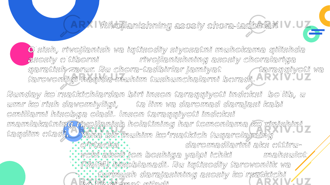 Rivojlanishning asosiy chora-tadbirlari O&#39;sish, rivojlanish va iqtisodiy siyosatni muhokama qilishda asosiy e&#39;tiborni rivojlanishning asosiy choralariga qaratish zarur. Bu chora-tadbirlar jamiyat taraqqiyoti va farovonligi haqida muhim tushunchalarni beradi. Bunday ko&#39;rsatkichlardan biri inson taraqqiyoti indeksi bo&#39;lib, u umr ko&#39;rish davomiyligi, ta&#39;lim va daromad darajasi kabi omillarni hisobga oladi. Inson taraqqiyoti indeksi mamlakatning rivojlanish holatining har tomonlama ko&#39;rinishini taqdim etadi. Yana bir muhim ko‘rsatkich fuqarolarning o‘rtacha daromadlarini aks ettiru - vchi aholi jon boshiga yalpi ichki mahsulot (YaIM) hisoblanadi. Bu iqtisodiy farovonlik va turmush darajasining asosiy ko&#39;rsatkichi bo&#39;lib xizmat qiladi. 