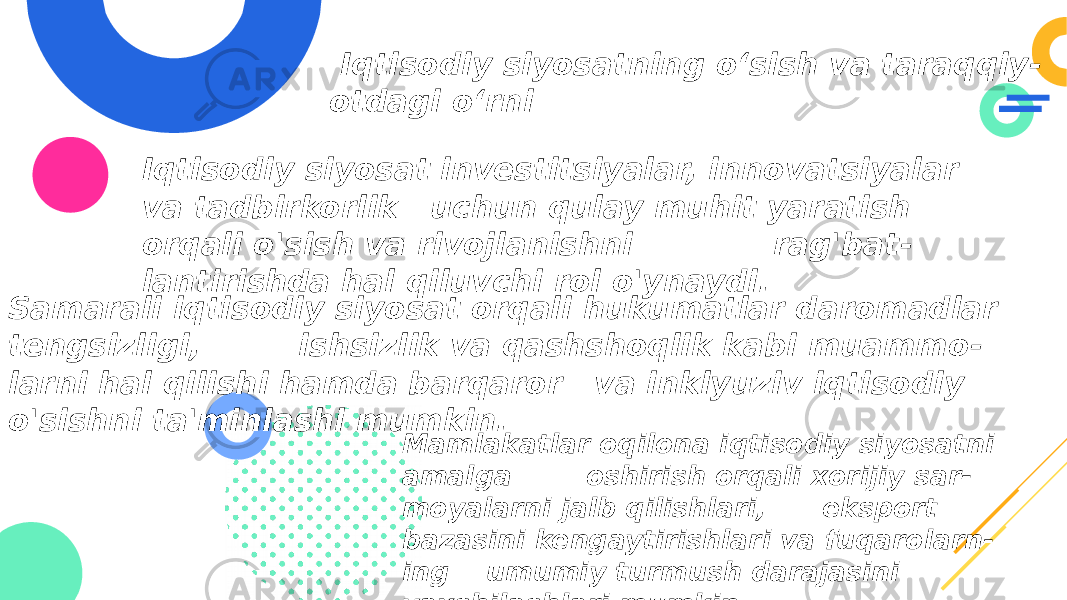  Iqtisodiy siyosatning o‘sish va taraqqiy - otdagi o‘rni Iqtisodiy siyosat investitsiyalar, innovatsiyalar va tadbirkorlik uchun qulay muhit yaratish orqali o&#39;sish va rivojlanishni rag&#39;bat - lantirishda hal qiluvchi rol o&#39;ynaydi. Samarali iqtisodiy siyosat orqali hukumatlar daromadlar tengsizligi, ishsizlik va qashshoqlik kabi muammo - larni hal qilishi hamda barqaror va inklyuziv iqtisodiy o&#39;sishni ta&#39;minlashi mumkin. Mamlakatlar oqilona iqtisodiy siyosatni amalga oshirish orqali xorijiy sar - moyalarni jalb qilishlari, eksport bazasini kengaytirishlari va fuqarolarn - ing umumiy turmush darajasini yaxshilashlari mumkin. 