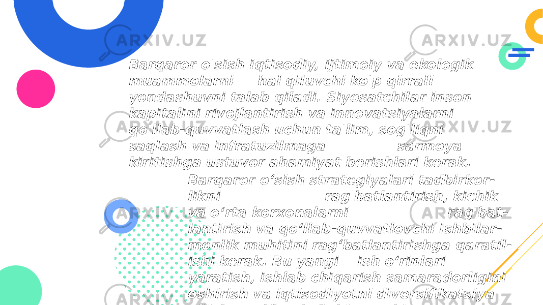 Barqaror o&#39;sish iqtisodiy, ijtimoiy va ekologik muammolarni hal qiluvchi ko&#39;p qirrali yondashuvni talab qiladi. Siyosatchilar inson kapitalini rivojlantirish va innovatsiyalarni qo&#39;llab-quvvatlash uchun ta&#39;lim, sog&#39;liqni saqlash va infratuzilmaga sarmoya kiritishga ustuvor ahamiyat berishlari kerak. Barqaror oʻsish strategiyalari tadbirkor - likni rag&#39;batlantirish, kichik va oʻrta korxonalarni rag&#39;bat - lantirish va qoʻllab-quvvatlovchi ishbilar - monlik muhitini ragʻbatlantirishga qaratil - ishi kerak. Bu yangi ish o‘rinlari yaratish, ishlab chiqarish samaradorligini oshirish va iqtisodiyotni diversifikatsiya qilishga olib kelishi mumkin. 