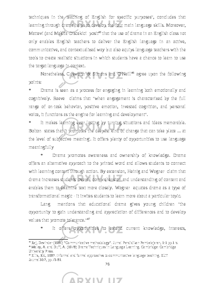 techniques in the teaching of English for specific purposes&#34;, concludes that learning through drama helps to develop the four main language skills. Moreover, Mattevi (and Makita-Discekici posit 45 that the use of drama in an English class not only enables English teachers to deliver the English language in an active, communicative, and contextualized way but also equips language teachers with the tools to create realistic situations in which students have a chance to learn to use the target language in context. Nonetheless, Cusworth & Simons and O&#39;Neill 46 agree upon the following points: * Drama is seen as a process for engaging in learning both emotionally and cognitively. Reeve claims that &#34;when engagement is characterized by the full range of on-task behavior, positive emotion, invested cognition, and personal voice, it functions as the engine for learning and development&#34;. * It makes learning ever lasting by turning situations and ideas memorable. Bolton states that it promotes &#39;the deepest kind of change that can take place ... at the level of subjective meaning&#39;. It offers plenty of opportunities to use language meaningfully * Drama promotes awareness and ownership of knowledge. Drama offers an alternative approach to the printed word and allows students to connect with learning content through action. By extension, Heinig and Wagner claim that drama increases students&#39; overall comprehension and understanding of content and enables them to examine text more closely. Wagner equates drama as a type of transformational magic - it invites students to learn more about a particular topic. Lang mentions that educational drama gives young children &#34;the opportunity to gain understanding and appreciation of differences and to develop values that promote tolerance.&#34; 47 * It offers opportunities to extend current knowledge, interests, 45 Raj, Devinder (1984) &#34;Communicative methodology&#34;. Jurnal Pendidikan Pembelajaran, 1:1 pp.1-5. 46 Maley, A. and Duff, A. (1978) Drama Techniques in Language Learning. Cambridge: Cambridge University Press. 47 Ellis, Rid, 1982. Informal and formal approaches to communicative language teaching. ELT Journal36:2, pp.73-81. 28 