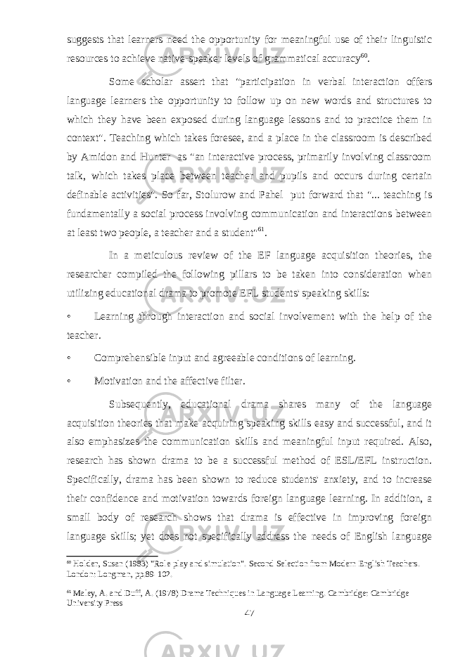 suggests that learners need the opportunity for meaningful use of their linguistic resources to achieve native-speaker levels of grammatical accuracy 60 . Some scholar assert that &#34;participation in verbal interaction offers language learners the opportunity to follow up on new words and structures to which they have been exposed during language lessons and to practice them in context&#34;. Teaching which takes foresee, and a place in the classroom is described by Amidon and Hunter as &#34;an interactive process, primarily involving classroom talk, which takes place between teacher and pupils and occurs during certain definable activities&#34;. So far, Stolurow and Pahel put forward that &#34;... teaching is fundamentally a social process involving communication and interactions between at least two people, a teacher and a student&#34; 61 . In a meticulous review of the EF language acquisition theories, the researcher compiled the following pillars to be taken into consideration when utilizing educational drama to promote EFL students&#39; speaking skills: • Learning through interaction and social involvement with the help of the teacher. • Comprehensible input and agreeable conditions of learning. • Motivation and the affective filter. Subsequently, educational drama shares many of the language acquisition theories that make acquiring speaking skills easy and successful, and it also emphasizes the communication skills and meaningful input required. Also, research has shown drama to be a successful method of ESL/EFL instruction. Specifically, drama has been shown to reduce students&#39; anxiety, and to increase their confidence and motivation towards foreign language learning. In addition, a small body of research shows that drama is effective in improving foreign language skills; yet does not specifically address the needs of English language 60 Holden, Susan (1983) &#34;Role-play and simulation&#34;. Second Selection from Modern English Teachers. London: Longman, pp.89-102. 61 Maley, A. and Duff, A. (1978) Drama Techniques in Language Learning. Cambridge: Cambridge University Press 47 
