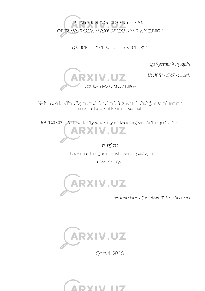 O’ZBEKISTON RESPUBLIKASI OLIY VA O’RTA MAXSUS TA’LIM VAZIRLIGI QARSHI DAVLAT UNIVERSITETI Qo‘lyozma huquqida UDK 541.547.962.94. JO’RAYEVA MUXLISA Neft asosida olinadigan smolalar dan lak va emal olish jarayonlarining muqobil sharoitlarini o’rganish 5A 140503 – Neft va tabiiy gaz kimyosi texnologiyasi ta’lim yo’nalishi Magistr akademik darajasini olish uchun yozilgan dissertatsiya Ilmiy rahbar: k.f.n., dots. E.Sh. Yakubov Qarshi-2016 