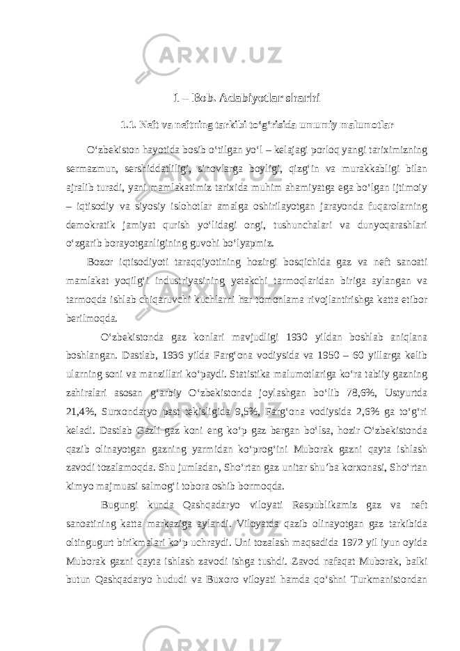 1 – Bob. Adabiyotlar sharhi 1.1. Neft va neftning tarkibi to‘g‘risida umumiy malumotlar O‘zbekiston hayotida bosib o‘tilgan yo‘l – kelajagi porloq yangi tariximizning sermazmun, sershiddatliligi, sinovlarga boyligi, qizg‘in va murakkabligi bilan ajralib turadi, yani mamlakatimiz tarixida muhim ahamiyatga ega bo‘lgan ijtimoiy – iqtisodiy va siyosiy islohotlar amalga oshirilayotgan jarayonda fuqarolarning demokratik jamiyat qurish yo‘lidagi ongi, tushunchalari va dunyoqarashlari o‘zgarib borayotganligining guvohi bo‘lyapmiz. Bozor iqtisodiyoti taraqqiyotining hozirgi bosqichida gaz va neft sanoati mamlakat yoqilg‘i industriyasining yetakchi tarmoqlaridan biriga aylangan va tarmoqda ishlab chiqaruvchi kuchlarni har tomonlama rivojlantirishga katta etibor berilmoqda. O‘zbekistonda gaz konlari mavjudligi 1930 yildan boshlab aniqlana boshlangan. Dastlab, 1936 yilda Farg‘ona vodiysida va 1950 – 60 yillarga kelib ularning soni va manzillari ko‘paydi. Statistika malumotlariga ko‘ra tabiiy gazning zahiralari asosan g‘arbiy O‘zbekistonda joylashgan bo‘lib 78,6%, Ustyurtda 21,4%, Surxondaryo past tekisligida 9,5%, Farg‘ona vodiysida 2,6% ga to‘g‘ri keladi. Dastlab Gazli gaz koni eng ko‘p gaz bergan bo‘lsa, hozir O‘zbekistonda qazib olinayotgan gazning yarmidan ko‘prog‘ini Muborak gazni qayta ishlash zavodi tozalamoqda. Shu jumladan, Sho‘rtan gaz unitar shu’ba korxonasi, Sho‘rtan kimyo majmuasi salmog‘i tobora oshib bormoqda. Bugungi kunda Qashqadaryo viloyati Respublikamiz gaz va neft sanoatining katta markaziga aylandi. Viloyatda qazib olinayotgan gaz tarkibida oltingugurt birikmalari ko‘p uchraydi. Uni tozalash maqsadida 1972 yil iyun oyida Muborak gazni qayta ishlash zavodi ishga tushdi. Zavod nafaqat Muborak, balki butun Qashqadaryo hududi va Buxoro viloyati hamda qo‘shni Turkmanistondan 