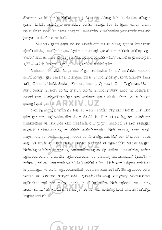 Sho‘rtan va Muborak, Ko‘kdumaloq, Zevarda, Along kabi konlardan olingan gazlar tarkibi esa, turli murrakkab qorishmalarga boy bo‘lgani uchun ularni ishlatishdan avval bir necha bosqichli muhandislik inshootlari yordamida tozalash jarayoni o‘tkarish zarur bo‘ladi. Muborak gazni qayta ishlash zavodi qurilmalari oltingugurt va kondensat ajratib olishga mo‘ljallangan. Ayrim konlardagi gaz o‘ta murakkab tarkibga ega. Yuqori qaynash haroratiga ega bo’lib, uglevorod 0,33 – 1,77 %, metan gomologlari 1,77 – 6,47 %, kislotali gaz 1,95 – 10,02 % ni tashkil qiladi. Muborak hududida ishga tushirilgan konlardan 14 tasi tarkibida vodorod sulfid bo‘lgan gaz konlari aniqlangan. Bular: Shimoliy dengiz ko‘li, Sharqiy deniz ko‘li, Chandir, Umid, Sardor, Pirnazar, Janubiy Qamashi, Olot, Tegirmon, Uzun, Marinovskiy, Sharqiy xo‘ja, G‘arbiy Xo‘ja, Shimoliy Maymanoq va boshqalar. Zavod xom – ashyosi bo‘lgan gaz konlarini qazib olish uchun 121 ta burg‘u qudug‘i qazilgan [1]. Neft va uning ahamiyati. Neft bu – bir - biridan qaynash harorati bilan farq qiladigan turli uglevodorodlar (C = 83-87 %, H = 11-14 %), smola-asfalten mahsulotlari va tarkibida kam miqdorda oltingugurt, kislorod va azot saqlagan organik birikmalarining murakkab aralashmasidir. Neft odatda, qora rangli moysimon, yonuvchan suyuq modda bo’lib o’ziga xos hidi bor. U suvdan biroz engil va suvda erimaydi. Neft - asosan vodorod va ugleroddan tashkil topgan. Neftning tarkibini barcha uglevodorodlarning asosiy sinflari – parafinlar, naften uglevodorodlari, aromatik uglevodorodlar va ularning aralashmalari (parafin - naftenli, naften - aromatik va h.k.lar) tashkil qiladi. Neft xom ashyosi tarkibida to’yinmagan va olefin uglevodorodlari juda ham kam bo’ladi. Bu uglevodorodlar termik va katalitik jarayonlarda uglevodorodlarning kimyoviy parchalanishi oqibatida engil neft mahsulotlarida hosil bo’ladilar. Neft uglevodorodlarining asosiy sinflari bir xil taqsimlanmagan bo’lib, ular neftning kelib chiqish tabiatiga bog’liq bo’ladi. 