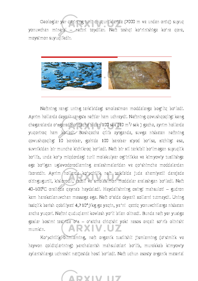 Geologlar yer qarining turli chuqurliklarida (2000 m va undan ortiq) suyuq yonuvchan mineral – neftni topdilar. Neft tashqi ko‘rinishiga ko‘ra qora, moysimon suyuqlikdir. Neftning rangi uning tarkibidagi smolasimon moddalarga bog‘liq bo‘ladi. Ayrim hollarda deyarli rangsiz neftlar ham uchraydi. Neftning qovushqoqligi keng chegaralarda o‘zgaradi: o‘rtacha 5 dan 100 sek (10 m 2 / sek ) gacha, ayrim hollarda yuqoriroq ham bo‘ladi. Boshqacha qilib aytganda, suvga nisbatan neftning qovushqoqligi 10 barobar, gohida 100 barobar ziyod bo‘lsa, zichligi esa, suvnikidan bir muncha kichikroq bo‘ladi. Neft bir xil tarkibli bo‘lmagan suyuqlik bo‘lib, unda ko‘p miqdordagi turli molekulyar og‘irlikka va kimyoviy tuzilishga ega bo‘lgan uglevodorodlarning aralashmalaridan va qo‘shimcha moddalardan iboratdir. Ayrim hollarda ko‘pchilik neft tarkibida juda ahamiyatli darajada oltingugurtli, kislorodli, azotli va smolasimon moddalar aralashgan bo‘ladi. Neft 40–500 0 C oraliqda qaynab haydaladi. Haydalishning oxirgi mahsuloti – gudron kam harakatlanuvchan massaga ega. Neft o‘zida deyarli zollarni tutmaydi. Uning issiqlik berish qobiliyati 4,2 . 10 4 j/kg ga yaqin, ya’ni qattiq yonuvchilarga nisbatan ancha yuqori. Neftni quduqlarni kovlash yo‘li bilan olinadi. Bunda neft yer yuziga gazlar bosimi tasirida o‘z – o‘zicha chiqishi yoki nasos orqali so‘rib olinishi mumkin. Ko‘pchilik olimlarning, neft organik tuzilishli jismlarning (o‘simlik va hayvon qoldiqlarining) parchalanish mahsulotlari bo‘lib, murakkab kimyoviy aylanishlarga uchrashi natijasida hosil bo‘ladi. Neft uchun asosiy organik material 