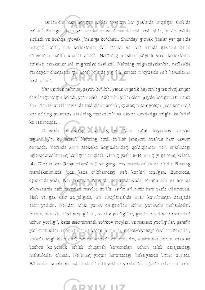 Birlamchi hosil bo‘lgan neftlar avvalom bor jinslarda tarqalgan shaklda bo‘ladi. So‘ngra ular oson harakatlanuvchi moddalarni hosil qilib, bosim ostida siqiladi va boshqa g‘ovak jinslarga ko‘chadi. Shunday g‘ovak jinslar yer qa’rida mavjud bo‘lib, ular kollektorlar deb ataladi va neft hamda gazlarni qabul qiluvchilar bo‘lib xizmat qiladi. Nefitning plastlar bo‘ylab yoki kollektorlar bo‘ylab harakatlanishi migratsiya deyiladi. Neftning migratsiyalanishi natijasida qandaydir chegaralangan bo‘shliqlarda yig‘ilib, sanoat miqyosida neft havzalarini hosil qiladi. Yer qa’rida neftning paydo bo‘lishi yerda organik hayotning tez rivojlangan davrlariga to‘g‘ri keladi, ya’ni 350 – 400 mln. yillar oldin paydo bo‘lgan. Bu narsa shu bilan ishonchli ravishda tasdiqlanmoqdaki, geologlar topayotgan juda ko‘p neft konlarining poleozoy erasining toshko‘mir va devon davrlariga to‘g‘ri kelishini ko‘rsatmoqda. Dunyoda olinayotgan neftning yarmidan ko‘pi kaynozoy erasiga tegishliligini ko‘rsatadi. Neftning hosil bo‘lish janayoni hozirda ham davom etmoqda. Yaqinda Smit Meksika bog‘ozlaridagi qoldiqlardan neft tarkibidagi uglevodorodlarning borligini aniqladi. Uning yoshi 9-14 ming yilga teng keladi. [4]. O‘zbukiston Respublikasi neft va gazga boy mamlakatlardan biridir. Bizning mamlakatimizda juda katta o‘lchamdagi neft konlari topilgan. Buxoroda, Qashqadaryoda, Namanganda, Navoida, Surxandaryoda, Farg‘onada va boshqa viloyatlarda neft havzalari mavjud bo‘lib, ayrimlari hozir ham qazib olinmoqda. Neft va gaz xalq xo‘jaligida, uni rivojlantishda misli ko‘rilmagan darajada ahamiyatlidir. Neftdan ichki yonuv dvigatellari uchun yonuvchi mahsulotlar: benzin, kerosin, dizel yoqilg‘ilari, reaktiv yoqilg‘ilar, gaz trubalari va korxonalari uchun yoqilg‘i, katta assortimentli so‘rkov moylari va maxsus yoqilg‘ilar, parafin yo‘l qurilishlari uchun turli markadagi bitumlar, gidroizolyatsiyalovchi materiallar, sintetik yog‘ kislotalari, rezina sanoati uchun qurim, elektrotlar uchun koks va boshqa ko‘pchilik ishlab chiqarish korxonalari uchun talab darajasidagi mahsulotlar olinadi. Neftning yuqori haroratdagi fraksiyasida bitum olinadi. Bitumdan smola va asfaltenlarni erituvchilar yordamida ajratib olish mumkin. 