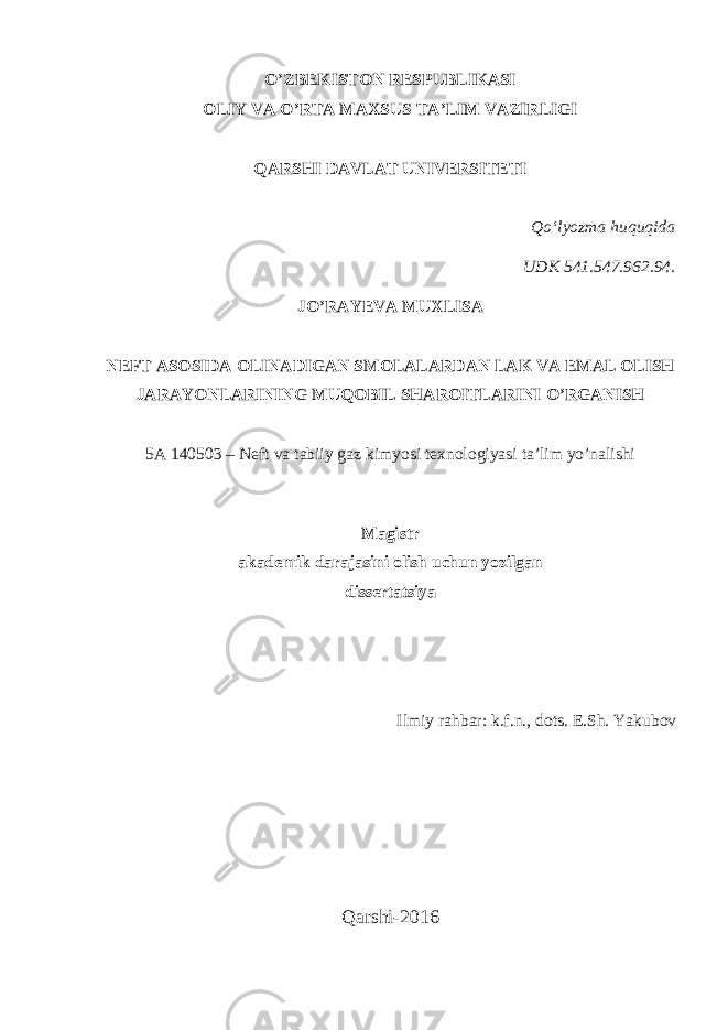 O’ZBEKISTON RESPUBLIKASI OLIY VA O’RTA MAXSUS TA’LIM VAZIRLIGI QARSHI DAVLAT UNIVERSITETI Qo‘lyozma huquqida UDK 541.547.962.94. JO’RAYEVA MUXLISA NEFT ASOSIDA OLINADIGAN SMOLALAR DAN LAK VA EMAL OLISH JARAYONLARINING MUQOBIL SHAROITLARINI O’RGANISH 5A 140503 – Neft va tabiiy gaz kimyosi texnologiyasi ta’lim yo’nalishi Magistr akademik darajasini olish uchun yozilgan dissertatsiya Ilmiy rahbar: k.f.n., dots. E.Sh. Yakubov Qarshi-2016 