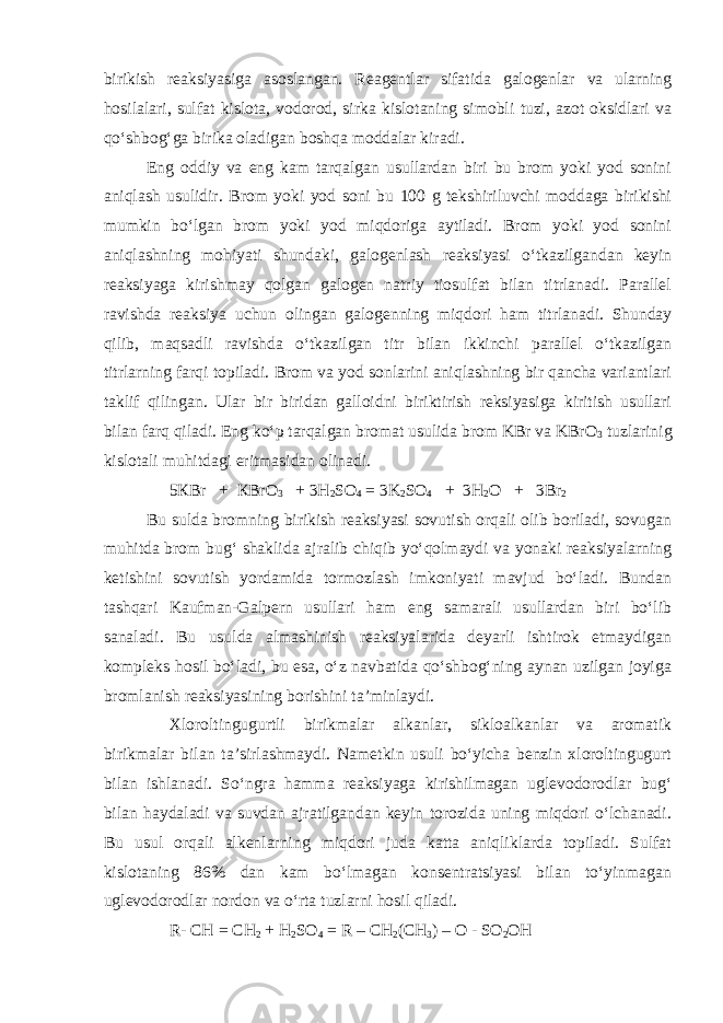 birikish reaksiyasiga asoslangan. Reagentlar sifatida galogenlar va ularning hosilalari, sulfat kislota, vodorod, sirka kislotaning simobli tuzi, azot oksidlari va qo‘shbog‘ga birika oladigan boshqa moddalar kiradi. Eng oddiy va eng kam tarqalgan usullardan biri bu brom yoki yod sonini aniqlash usulidir. Brom yoki yod soni bu 100 g tekshiriluvchi moddaga birikishi mumkin bo‘lgan brom yoki yod miqdoriga aytiladi. Brom yoki yod sonini aniqlashning mohiyati shundaki, galogenlash reaksiyasi o‘tkazilgandan keyin reaksiyaga kirishmay qolgan galogen natriy tiosulfat bilan titrlanadi. Parallel ravishda reaksiya uchun olingan galogenning miqdori ham titrlanadi. Shunday qilib, maqsadli ravishda o‘tkazilgan titr bilan ikkinchi parallel o‘tkazilgan titrlarning farqi topiladi. Brom va yod sonlarini aniqlashning bir qancha variantlari taklif qilingan. Ular bir biridan galloidni biriktirish reksiyasiga kiritish usullari bilan farq qiladi. Eng ko‘p tarqalgan bromat usulida brom KBr va KBrO 3 tuzlarinig kislotali muhitdagi eritmasidan olinadi. 5КВ r + КВ r О 3 + 3Н 2 SO 4 = 3K 2 SO 4 + 3 H 2 O + 3Br 2 Bu sulda bromning birikish reaksiyasi sovutish orqali olib boriladi, sovugan muhitda brom bug‘ shaklida ajralib chiqib yo‘qolmaydi va yonaki reaksiyalarning ketishini sovutish yordamida tormozlash imkoniyati mavjud bo‘ladi. Bundan tashqari Kaufman-Galpern usullari ham eng samarali usullardan biri bo‘lib sanaladi. Bu usulda almashinish reaksiyalarida deyarli ishtirok etmaydigan kompleks hosil bo‘ladi, bu esa, o‘z navbatida qo‘shbog‘ning aynan uzilgan joyiga bromlanish reaksiyasining borishini ta’minlaydi. Xloroltingugurtli birikmalar alkanlar, sikloalkanlar va aromatik birikmalar bilan ta’sirlashmaydi. Nametkin usuli bo‘yicha benzin xloroltingugurt bilan ishlanadi. So‘ngra hamma reaksiyaga kirishilmagan uglevodorodlar bug‘ bilan haydaladi va suvdan ajratilgandan keyin torozida uning miqdori o‘lchanadi. Bu usul orqali alkenlarning miqdori juda katta aniqliklarda topiladi. Sulfat kislotaning 86% dan kam bo‘lmagan konsentratsiyasi bilan to‘yinmagan uglevodorodlar nordon va o‘rta tuzlarni hosil qiladi. R- CH = CH 2 + H 2 SO 4 = R – СH 2 (CH 3 ) – O - SO 2 OH 