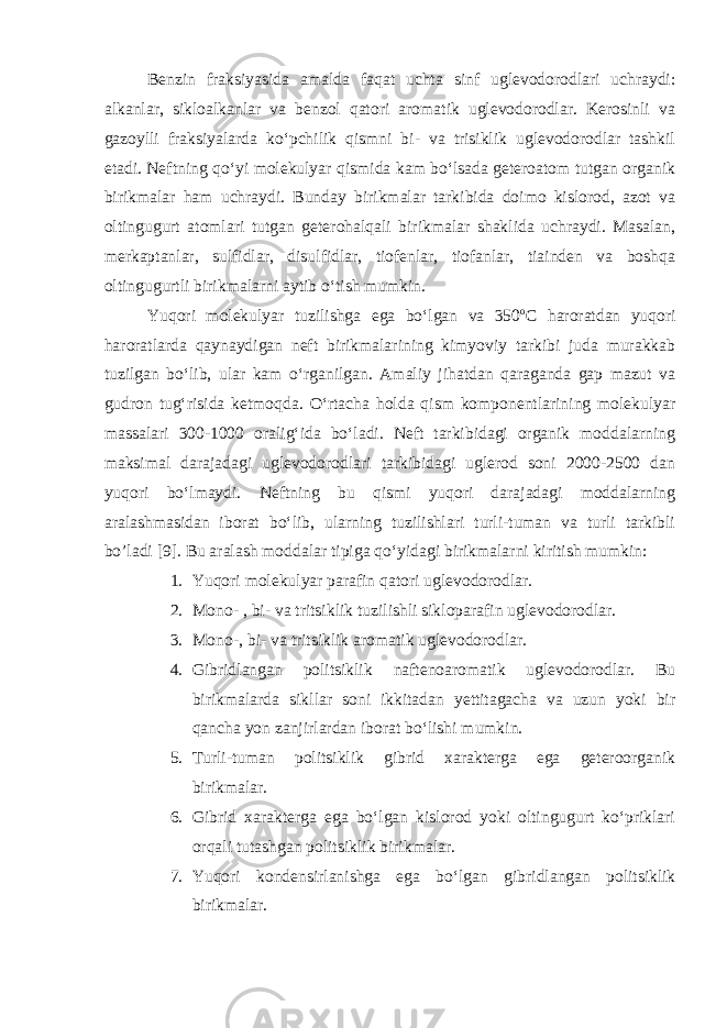 Benzin fraksiyasida amalda faqat uchta sinf uglevodorodlari uchraydi: alkanlar, sikloalkanlar va benzol qatori aromatik uglevodorodlar. Kerosinli va gazoylli fraksiyalarda ko‘pchilik qismni bi- va trisiklik uglevodorodlar tashkil etadi. Neftning qo‘yi molekulyar qismida kam bo‘lsada geteroatom tutgan organik birikmalar ham uchraydi. Bunday birikmalar tarkibida doimo kislorod, azot va oltingugurt atomlari tutgan geterohalqali birikmalar shaklida uchraydi. Masalan, merkaptanlar, sulfidlar, disulfidlar, tiofenlar, tiofanlar, tiainden va boshqa oltingugurtli birikmalarni aytib o‘tish mumkin. Yuqori molekulyar tuzilishga ega bo‘lgan va 350 o С haroratdan yuqori haroratlarda qaynaydigan neft birikmalarining kimyoviy tarkibi juda murakkab tuzilgan bo‘lib, ular kam o‘rganilgan. Amaliy jihatdan qaraganda gap mazut va gudron tug‘risida ketmoqda. O‘rtacha holda qism komponentlarining molekulyar massalari 300-1000 oralig‘ida bo‘ladi. Neft tarkibidagi organik moddalarning maksimal darajadagi uglevodorodlari tarkibidagi uglerod soni 2000-2500 dan yuqori bo‘lmaydi. Neftning bu qismi yuqori darajadagi moddalarning aralashmasidan iborat bo‘lib, ularning tuzilishlari turli-tuman va turli tarkibli bo’ladi [9]. Bu aralash moddalar tipiga qo‘yidagi birikmalarni kiritish mumkin: 1. Yuqori molekulyar parafin qatori uglevodorodlar. 2. Mono- , bi- va tritsiklik tuzilishli sikloparafin uglevodorodlar. 3. Mono-, bi- va tritsiklik aromatik uglevodorodlar. 4. Gibridlangan politsiklik naftenoaromatik uglevodorodlar. Bu birikmalarda sikllar soni ikkitadan yettitagacha va uzun yoki bir qancha yon zanjirlardan iborat bo‘lishi mumkin. 5. Turli-tuman politsiklik gibrid xarakterga ega geteroorganik birikmalar. 6. Gibrid xarakterga ega bo‘lgan kislorod yoki oltingugurt ko‘priklari orqali tutashgan politsiklik birikmalar. 7. Yuqori kondensirlanishga ega bo‘lgan gibridlangan politsiklik birikmalar. 