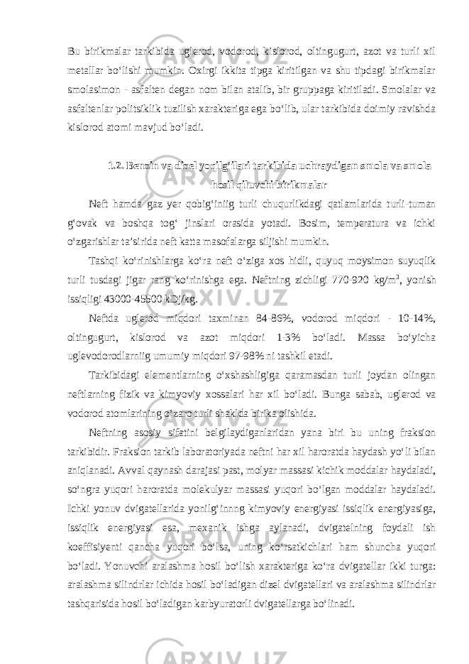 Bu birikmalar tarkibida uglerod, vodorod, kislorod, oltingugurt, azot va turli xil metallar bo‘lishi mumkin. Oxirgi ikkita tipga kiritilgan va shu tipdagi birikmalar smolasimon - asfalten degan nom bilan atalib, bir gruppaga kiritiladi. Smolalar va asfaltenlar politsiklik tuzilish xarakteriga ega bo‘lib, ular tarkibida doimiy ravishda kislorod atomi mavjud bo‘ladi. 1.2. Benzin va dizel yoqilg‘ilari tarkibida uchraydigan smola va smola hosil qiluvchi birikmalar Neft hamda gaz yer qobig‘iniig turli chuqurlikdagi qatlamlarida turli-tuman g‘ovak va boshqa tog‘ jinslari orasida yotadi. Bosim, temperatura va ichki o‘zgarishlar ta’sirida neft katta masofalarga siljishi mumkin. Tashqi ko‘rinishlarga ko‘ra neft o‘ziga xos hidli, quyuq moysimon suyuqlik turli tusdagi jigar rang ko‘rinishga ega. Neftning zichligi 770-920 kg/m 3 , yonish issiqligi 43000-45500 kDj/kg. Neftda uglerod miqdori taxminan 84-86%, vodorod miqdori - 10-14%, oltingugurt, kislorod va azot miqdori 1-3% bo‘ladi. Massa bo‘yicha uglevodorodlarniig umumiy miqdori 97-98% ni tashkil etadi. Tarkibidagi elementlarning o‘xshashligiga qaramasdan turli joydan olingan neftlarning fizik va kimyoviy xossalari har xil bo‘ladi. Bunga sabab, uglerod va vodorod atomlarining o‘zaro turli shaklda birika olishida. Neftning asosiy sifatini belgilaydiganlaridan yana biri bu uning fraksion tarkibidir. Fraksion tarkib laboratoriyada neftni har xil haroratda haydash yo‘li bilan aniqlanadi. Avval qaynash darajasi past, molyar massasi kichik moddalar haydaladi, so‘ngra yuqori haroratda molekulyar massasi yuqori bo‘lgan moddalar haydaladi. Ichki yonuv dvigatellarida yonilg‘innng kimyoviy energiyasi issiqlik energiyasiga, issiqlik energiyasi esa, mexanik ishga aylanadi, dvigatelning foydali ish koeffisiyenti qancha yuqori bo‘lsa, uning ko‘rsatkichlari ham shuncha yuqori bo‘ladi. Yonuvchi aralashma hosil bo‘lish xarakteriga ko‘ra dvigatellar ikki turga: aralashma silindrlar ichida hosil bo‘ladigan dizel dvigatellari va aralashma silindrlar tashqarisida hosil bo‘ladigan karbyuratorli dvigatellarga bo‘linadi. 