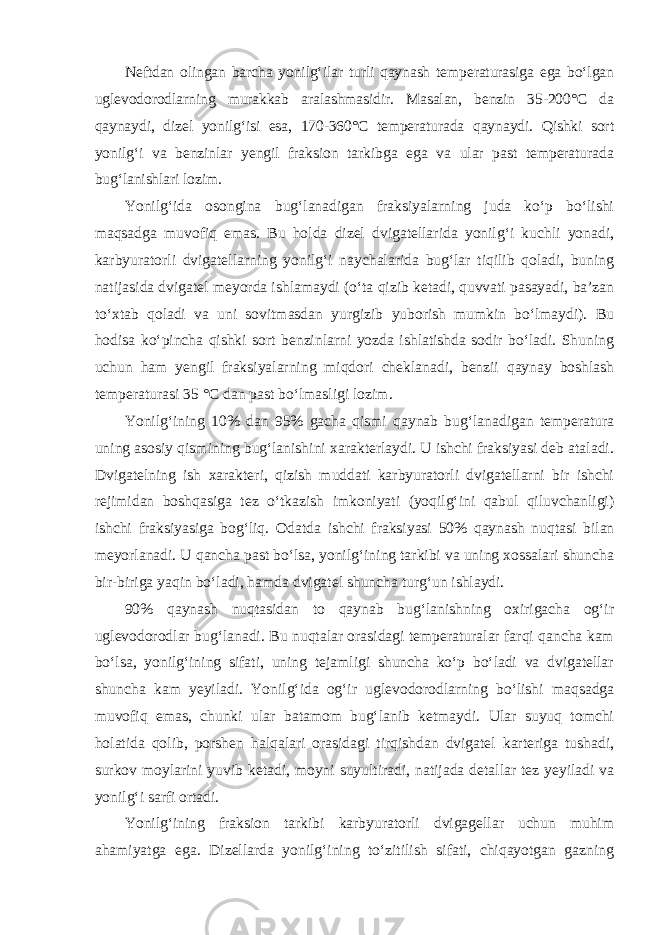 Neftdan olingan barcha yonilg‘ilar turli qaynash temperaturasiga ega bo‘lgan uglevodorodlarning murakkab aralashmasidir. Masalan, benzin 35-200°C da qaynaydi, dizel yonilg‘isi esa, 170-360°C temperaturada qaynaydi. Qishki sort yonilg‘i va benzinlar yengil fraksion tarkibga ega va ular past temperaturada bug‘lanishlari lozim. Yonilg‘ida osongina bug‘lanadigan fraksiyalarning juda ko‘p bo‘lishi maqsadga muvofiq emas. Bu holda dizel dvigatellarida yonilg‘i kuchli yonadi, karbyuratorli dvigatellarning yonilg‘i naychalarida bug‘lar tiqilib qoladi, buning natijasida dvigatel meyorda ishlamaydi (o‘ta qizib ketadi, quvvati pasayadi, ba’zan to‘xtab qoladi va uni sovitmasdan yurgizib yuborish mumkin bo‘lmaydi). Bu hodisa ko‘pincha qishki sort benzinlarni yozda ishlatishda sodir bo‘ladi. Shuning uchun ham yengil fraksiyalarning miqdori cheklanadi, benzii qaynay boshlash temperaturasi 35 °C dan past bo‘lmasligi lozim. Yonilg‘ining 10% dan 95% gacha qismi qaynab bug‘lanadigan temperatura uning asosiy qismining bug‘lanishini xarakterlaydi. U ishchi fraksiyasi deb ataladi. Dvigatelning ish xarakteri, qizish muddati karbyuratorli dvigatellarni bir ishchi rejimidan boshqasiga tez o‘tkazish imkoniyati (yoqilg‘ini qabul qiluvchanligi) ishchi fraksiyasiga bog‘liq. Odat da ishchi fraksiyasi 50% qaynash nuqtasi bilan meyorlanadi. U qancha past bo‘lsa, yonilg‘ining tarkibi va uning xossalari shuncha bir-biriga yaqin bo‘ladi, hamda dvigatel shuncha turg‘un ishlaydi. 90% qaynash nuqtasidan to qaynab bug‘lanishning oxirigacha og‘ir uglevodorodlar bug‘lanadi. Bu nuqtalar orasidagi temperaturalar farqi qancha kam bo‘lsa, yonilg‘ining sifati, uning tejamligi shuncha ko‘p bo‘ladi va dvigatellar shuncha kam yeyiladi. Yonilg‘ida og‘ir uglevodorodlarning bo‘lishi maqsadga muvofiq emas, chunki ular batamom bug‘lanib ketmaydi. Ular suyuq tomchi holatida qolib, porshen halqalari orasidagi tirqishdan dvigatel karteriga tushadi, surkov moylarini yuvib ketadi, moyni suyultiradi, natijada detallar tez yeyiladi va yonilg‘i sarfi ortadi. Yonilg‘ining fraksion tarkibi karbyuratorli dvigagellar uchun muhim ahamiyatga ega. Dizellarda yonilg‘ining to‘zitilish sifati, chiqayotgan gazning 