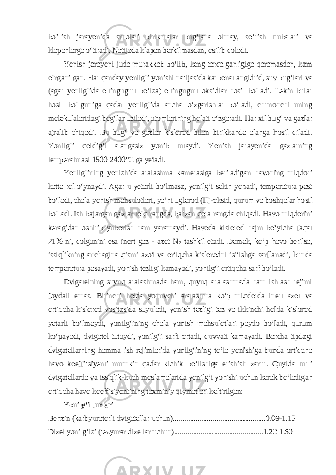 bo’lish jarayonida smolali birikmalar bug‘lana olmay, so‘rish trubalari va klapanlarga o‘tiradi. Natijada klapan berkilmasdan, osilib qoladi. Yonish jarayoni juda murakkab bo‘lib, keng tarqalganligiga qaramasdan, kam o‘rganilgan. Har qanday yonilg‘i yonishi natijasida karbonat angidrid, suv bug‘lari va (agar yonilg‘ida oltingugurt bo‘lsa) oltingugurt oksidlar hosil bo‘ladi. Lekin bular hosil bo‘lguniga qadar yonilg‘ida ancha o‘zgarishlar bo‘ladi, chunonchi uning molekulalaridagi bog‘lar uziladi, atomlarining holati o‘zgaradi. Har xil bug‘ va gazlar ajralib chiqadi. Bu bug‘ va gazlar kislorod bilan birikkanda alanga hosil qiladi. Yonilg‘i qoldig‘i alangasiz yonib tutaydi. Yonish jarayonida gazlarning temperaturasi 1500-2400°C ga yetadi. Yonilg‘ining yonishida aralashma kamerasiga beriladigan havoning miqdori katta rol o‘ynaydi. Agar u yetarli bo‘lmasa, yonilg‘i sekin yonadi, temperatura past bo‘ladi, chala yonish mahsulotlari, ya’ni uglerod (II)-oksid, qurum va boshqalar hosil bo‘ladi. Ish bajargan gazlar to‘q rangda, ba’zan qora rangda chiqadi. Havo miqdorini keragidan oshirib yuborish ham yaramaydi. Havoda kislorod hajm bo‘yicha faqat 21% ni, qolganini esa inert gaz - azot N 2 tashkil etadi. Demak, ko‘p havo berilsa, issiqlikning anchagina qismi azot va ortiqcha kislorodni isitishga sarflanadi, bunda temperatura pasayadi, yonish tezligi kamayadi, yonilg‘i ortiqcha sarf bo‘ladi. Dvigatelning suyuq aralashmada ham, quyuq aralashmada ham ishlash rejimi foydali emas. Birinchi holda yonuvchi aralashma ko‘p miqdorda inert azot va ortiqcha kislorod vositasida suyuladi, yonish tezligi tez va ikkinchi holda kislorod yetarli bo‘lmaydi, yonilg‘ining chala yonish mahsulotlari paydo bo‘ladi, qurum ko‘payadi, dvigatel tutaydi, yonilg‘i sarfi ortadi, quvvati kamayadi. Barcha tipdagi dvigatellarning hamma ish rejimlarida yonilg‘ining to‘la yonishiga bunda ortiqcha havo koeffitsiyenti mumkin qadar kichik bo‘lishiga erishish zarur. Quyida turli dvigatellarda va issiqlik-kuch moslamalarida yonilg‘i yonishi uchun kerak bo‘ladigan ortiqcha havo koeffisiyentining taxminiy qiymatlari keltirilgan: Yonilg‘i turlari Benzin (karbyuratorli dvigatellar uchun).................................................0.09-1.15 Dizel yonilg‘isi (tezyurar dizellar uchun)...............................................1.20-1.60 