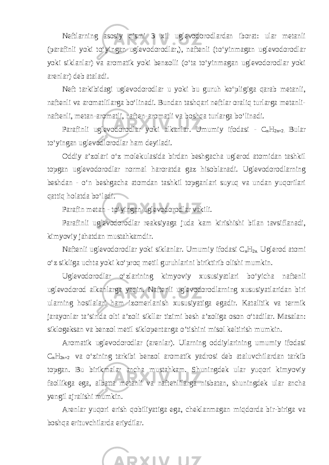 Neftlarning asosiy qismi 3 xil uglevodorodlardan iborat: ular metanli (parafinli yoki tо‘yingan uglevodorodlar,), naftenli (tо‘yinmagan uglevodorodlar yoki siklanlar) va aromatik yoki benzolli (о‘ta tо‘yinmagan uglevodorodlar yoki arenlar) deb ataladi. Neft tarkibidagi uglevodorodlar u yoki bu guruh kо‘pligiga qarab metanli, naftenli va aromatlilarga bо‘linadi. Bundan tashqari neftlar oraliq turlarga metanli- naftenli, metan-aromatli, naften-aromatli va boshqa turlarga bо‘linadi. Parafinli uglevodorodlar yoki alkanlar. Umumiy ifodasi - C n H 2n+2. Bular tо‘yingan uglevodlorodlar ham deyiladi. Oddiy a’zolari о‘z molekulasida birdan beshgacha uglerod atomidan tashkil topgan uglevodorodlar normal haroratda gaz hisoblanadi. Uglevodorodlarning beshdan - о‘n beshgacha atomdan tashkil topganlari suyuq va undan yuqorilari qattiq holatda bо‘ladi. Parafin metan - tо‘yingan uglevodorodlar vakili. Parafinli uglevodorodlar reaksiyaga juda kam kirishishi bilan tavsiflanadi, kimyoviy ja h atdan mustahkamdir. Naftenli uglevodorodlar yoki siklanlar. Umumiy ifodasi C n H 2n. Uglerod atomi о ‘z sikliga uchta yoki k о ‘pro q metil guruhlarini biriktirib olishi mumkin. Uglevodorodlar о ‘zlarining kimyoviy xususiyatlari b о ‘yicha naftenli uglevodorod alkanlarga yaqin. Naftenli uglevodorodlarning xususiyatlaridan biri ularning hosilalari h am izomerlanish xususiyatiga egadir. Katalitik va termik jarayonlar ta’sirida olti a’zoli sikllar tizimi besh a’zoliga oson о ‘tadilar. Masalan: siklogeksan va benzol metil siklopentanga o’tishini misol keltirish mumkin. Ar o matik uglevodorodlar (arenlar). Ularning oddiylarining umumiy ifodasi C n H 2n+2 va о ‘zining tarkibi benzol ar o matik yadrosi deb ataluvchilardan tarkib topgan. Bu birikmalar ancha mustahkam. Shuningdek ular yuqori kimyoviy faollikga ega, albatta metanli va naftenlilarga nisbatan, shuningdek ular ancha yengil ajralishi mumkin. Arenlar yuqori erish q obiliyatiga ega, cheklanmagan miqdorda bir-biriga va boshqa erituvchilarda eriydilar. 