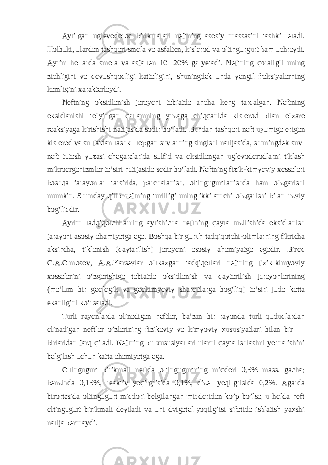 Aytilgan uglevodorod birikmalari neftning asosiy massasini tashkil etadi. H olbuki, ulardan tashqari smola va asfalten, kislorod va oltingurgurt h am uchraydi. Ayrim hollarda smola va asfalten 10- 20% ga yetadi. Neftning q oralig‘i uning zichligini va q ovushqo q ligi kattaligini, shuningdek unda yengil fraksiyalarning kamligini x arakterlaydi. Neftning oksidlanish jarayoni tabiatda ancha keng tar q algan. Neftning oksidlanishi t о ‘yingan qatlamning yuzaga chi qq anida kislorod bilan о ‘zaro reaksiyaga kirishishi natijasida sodir bо‘ ladi. Bundan tashqari neft uyumiga erigan kislorod va sulfatdan tashkil topgan suvlarning singishi natijasida, shuningdek suv- neft tutash yuzasi chegaralarida sulfi d va oksidlangan uglevodorodlarni tiklash mikroorganizmlar ta’siri natijasida sodir b о‘ ladi. Neftning fizik-kimyoviy xossalari boshqa jarayonlar ta’sirida, parchalanish, oltingugurtlanishda h am о ‘zgarishi mumkin. Shunday q ilib neftning turliligi uning ikkilamchi о ‘zgarishi bilan uzviy bog‘liqdir. Ayrim tad q i q otchilarning aytishicha neftning q ayta tuzilishida oksidlanish jarayoni asosiy a h amiyatga ega. Boshqa bir guru h tad q i q otchi-olimlarning fikricha aksincha, tiklanish ( q aytarilish) jarayoni asosiy a h amiyatga egadir. Biro q G.A.Olmosov, A.A.Karsevlar о ‘tkazgan tad q i q otlari neftning fizik-kimyoviy xossalarini о ‘zgarishiga tabiatda oksidlanish va q aytarilish jarayonlarining (ma’lum bir geologik va geokimyoviy sharoitlarga bog‘li q ) ta’siri juda katta ekanligini k о ‘rsatadi. Turli rayonlarda olinadigan neftlar, ba’zan bir rayonda turli quduqlardan olinadigan neftlar o ’zlarining fizikaviy va kimyoviy xususiyatlari bilan bir — birlaridan farq qiladi. Neftning bu xususiyatlari ularni qayta ishlashni yo’nalishini belgilash uchun katta ahamiyatga ega. O ltingugurt birikmali neftda oltingugurtning miqdori 0,5% mass. gacha; benzinda 0,15%, reaktiv yoqilg’isida 0,1%, dizel yoqilg’isida 0,2%. Agarda birortasida oltingugurt miqdori belgilangan miqdoridan ko’p bo’lsa, u holda neft oltingugurt birikmali deyiladi va uni dvigatel yoqilg’isi sifatida ishlatish yaxshi natija bermaydi. 