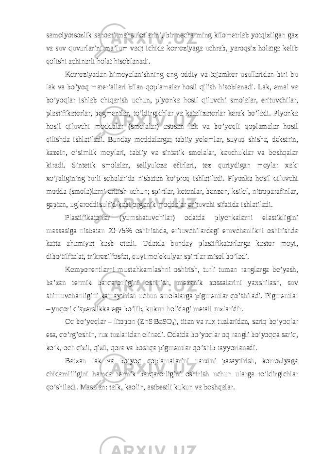 samolyotsozlik sanoati mahsulotlarini, bir necha ming kilometrlab yotqizilgan gaz va suv quvurlarini ma’lum vaqt ichida korroziyaga uchrab, yaroqsiz holatga kelib qolishi achinarli holat hisoblanadi. Korroziyadan himoyalanishning eng oddiy va tejamkor usullaridan biri bu lak va bo’yoq materiallari bilan qoplamalar hosil qilish hisoblanadi. Lak, emal va bo’yoqlar ishlab chiqarish uchun, plyonka hosil qiluvchi smolalar, erituvchilar, plastifikatorlar, pegmentlar, to’ldirgichlar va katalizatorlar kerak bo’ladi. Plyonka hosil qiluvchi moddalar (smolalar) asosan lak va bo’yoqli qoplamalar hosil qilishda ishlatiladi. Bunday moddalarga; tabiiy yelemlar, suyuq shisha, dekstrin, kazein, o’simlik moylari, tabiiy va sintetik smolalar, kauchuklar va boshqalar kiradi. Sintetik smolalar, sellyuloza efirlari, tez quriydigan moylar xalq xo’jaligining turli sohalarida nisbatan ko’proq ishlatiladi. Plyonka hosil qiluvchi modda (smola)larni eritish uchun; spirtlar, ketonlar, benzen, ksilol, nitroparafinlar, geptan, ugleroddisulfid kabi organik moddalar erituvchi sifatida ishlatiladi. Plastifikatorlar (yumshatuvchilar) odatda plyonkalarni elastikligini massasiga nisbatan 20-75% oshirishda, erituvchilardagi eruvchanlikni oshirishda katta ahamiyat kasb etadi. Odatda bunday plastifikatorlarga kastor moyi, dibo’tilftalat, trikrezilfosfat, quyi molekulyar spirtlar misol bo’ladi. Komponentlarni mustahkamlashni oshirish, turli tuman ranglarga bo’yash, ba’zan termik barqarorligini oshirish, mexanik xossalarini yaxshilash, suv shimuvchanligini kamaytirish uchun smolalarga pigmentlar qo’shiladi. Pigmentlar – yuqori disperslikka ega bo’lib, kukun holidagi metall tuzlaridir. Oq bo’yoqlar – litopon (ZnS . BaSO 4 ), titan va rux tuzlaridan, sariq bo’yoqlar esa, qo’rg’oshin, rux tuzlaridan olinadi. Odatda bo’yoqlar oq rangli bo’yoqqa sariq, ko’k, och qizil, qizil, qora va boshqa pigmentlar qo’shib tayyorlanadi. Ba’zan lak va bo’yoq qoplamalarini narxini pasaytirish, korroziyaga chidamliligini hamda termik barqarorligini oshirish uchun ularga to’ldirgichlar qo’shiladi. Masalan: talk, kaolin, astbestli kukun va boshqalar. 