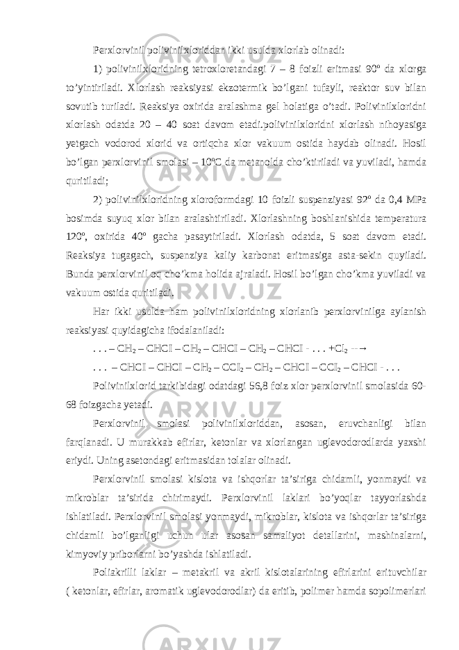 Perxlorvinil polivinilxloriddan ikki usulda xlorlab olinadi: 1) polivinilxloridning tetroxloretandagi 7 – 8 foizli eritmasi 90 o da xlorga to’yintiriladi. Xlorlash reaksiyasi ekzotermik bo’lgani tufayli, reaktor suv bilan sovutib turiladi. Reaksiya oxirida aralashma gel holatiga o’tadi. Polivinilxloridni xlorlash odatda 20 – 40 soat davom etadi.polivinilxloridni xlorlash nihoyasiga yetgach vodorod xlorid va ortiqcha xlor vakuum ostida haydab olinadi. Hosil bo’lgan perxlorvinil smolasi – 10 o C da metanolda cho’ktiriladi va yuviladi, hamda quritiladi; 2) polivinilxloridning xloroformdagi 10 foizli suspenziyasi 92 o da 0,4 MPa bosimda suyuq xlor bilan aralashtiriladi. Xlorlashning boshlanishida temperatura 120 o , oxirida 40 o gacha pasaytiriladi. Xlorlash odatda, 5 soat davom etadi. Reaksiya tugagach, suspenziya kaliy karbonat eritmasiga asta-sekin quyiladi. Bunda perxlorvinil oq cho’kma holida ajraladi. Hosil bo’lgan cho’kma yuviladi va vakuum ostida quritiladi. Har ikki usulda ham polivinilxloridning xlorlanib perxlorvinilga aylanish reaksiyasi quyidagicha ifodalaniladi: . . . – CH 2 – CHCI – CH 2 – CHCI – CH 2 – CHCI - . . . +Cl 2 -- → . . . – CHCI – CHCI – CH 2 – CCI 2 – CH 2 – CHCI – CCI 2 – CHCI - . . . Polivinilxlorid tarkibidagi odatdagi 56,8 foiz xlor perxlorvinil smolasida 60- 68 foizgacha yetadi. Perxlorvinil smolasi polivinilxloriddan, asosan, eruvchanligi bilan farqlanadi. U murakkab efirlar, ketonlar va xlorlangan uglevodorodlarda yaxshi eriydi. Uning asetondagi eritmasidan tolalar olinadi. Perxlorvinil smolasi kislota va ishqorlar ta’siriga chidamli, yonmaydi va mikroblar ta’sirida chirimaydi. Perxlorvinil laklari bo’yoqlar tayyorlashda ishlatiladi. Perxlorvinil smolasi yonmaydi, mikroblar, kislota va ishqorlar ta’siriga chidamli bo’lganligi uchun ular asosan samaliyot detallarini, mashinalarni, kimyoviy priborlarni bo’yashda ishlatiladi. Poliakrilli laklar – metakril va akril kislotalarining efirlarini erituvchilar ( ketonlar, efirlar, aromatik uglevodorodlar) da eritib, polimer hamda sopolimerlari 