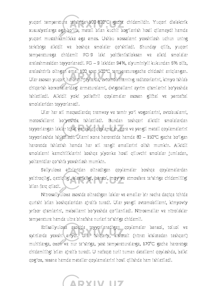 yuqori temperatura ta’sirida 500-800 o C gacha chidamlidir. Yuqori dielektrik xususiyatlarga ega bo’lib, metall bilan kuchli bog’lanish hosil qilamaydi hamda yuqori mustahkamlikka ega emas. Ushbu xossalarni yaxshilash uchun uning tarkibiga alkidli va boshqa smolalar qo’shiladi. Shunday qilib, yuqori temperaturaga chidamli FG-9 laki polifenilsiloksan va alkid smolalar aralashmasidan tayyorlanadi. FG – 9 lakidan 94%, alyuminiyli kukundan 6% olib, aralashtirib olingan emal 100 soat 500 o C temperaturagacha chidashi aniqlangan. Ular asosan yuqori haroratli joylarda, avtomobillarning radiatorlarini, kimyo ishlab chiqarish korxonalaridagi armaturalarni, dvigatellarni ayrim qismlarini bo’yashda ishlatiladi. Alkidli yoki poliefirli qoplamalar asosan gliftal va pentaftal smolalaridan tayyorlanadi. Ular har xil maqsadlarda; tramvay va temir yo’l vogonlarini, avtobuslarni, motosikllarni bo’yashda ishlatiladi. Bundan tashqari alkidli smolalardan tayyorlangan laklar ichki va tashqi qoplamalar, qora va yengil metall qoplamalarini tayyorlashda ishlatiladi. Ularni xona haroratida hamda 80 – 150 o C gacha bo’lgan haroratda ishlatish hamda har xil rangli emallarini olish mumkin. Alkidli smolalarni kamchiliklarini boshqa plyonka hosil qiluvchi smolalar jumladan, poliamidlar qo’shib yaxshilash mumkin. Sellyuloza efirlaridan olinadigan qoplamalar boshqa qoplamalardan yaltiroqligi, qattiqligi, elastikligi, benzol, moy va atmosfera ta’siriga chidamliligi bilan farq qiladi. Nitrosellyuloza asosida olinadigan laklar va emallar bir necha daqiqa ichida qurishi bilan boshqalaridan ajralib turadi. Ular yengil avtomobillarni, kimyoviy pribor qismlarini, mebellarni bo’yashda qo’llaniladi. Nitroemallar va nitrolaklar temperatura hamda ultra binafsha nurlari ta’siriga chidamli. Etilsellyuloza asosida tayyorlanadigan qoplamalar benzol, toluol va spirtlarda yaxshi eriydi. Ular ishqoriy, kislotali (nitrat kislotadan tashqari) muhitlarga, ozon va nur ta’siriga, past temperaturalarga, 120 o C gacha haroratga chidamliligi bilan ajralib turadi. U nafaqat turli tuman detallarni qoplashda, balki qog’oz, rezena hamda metallar qoplamalarini hosil qilishda ham ishlatiladi. 