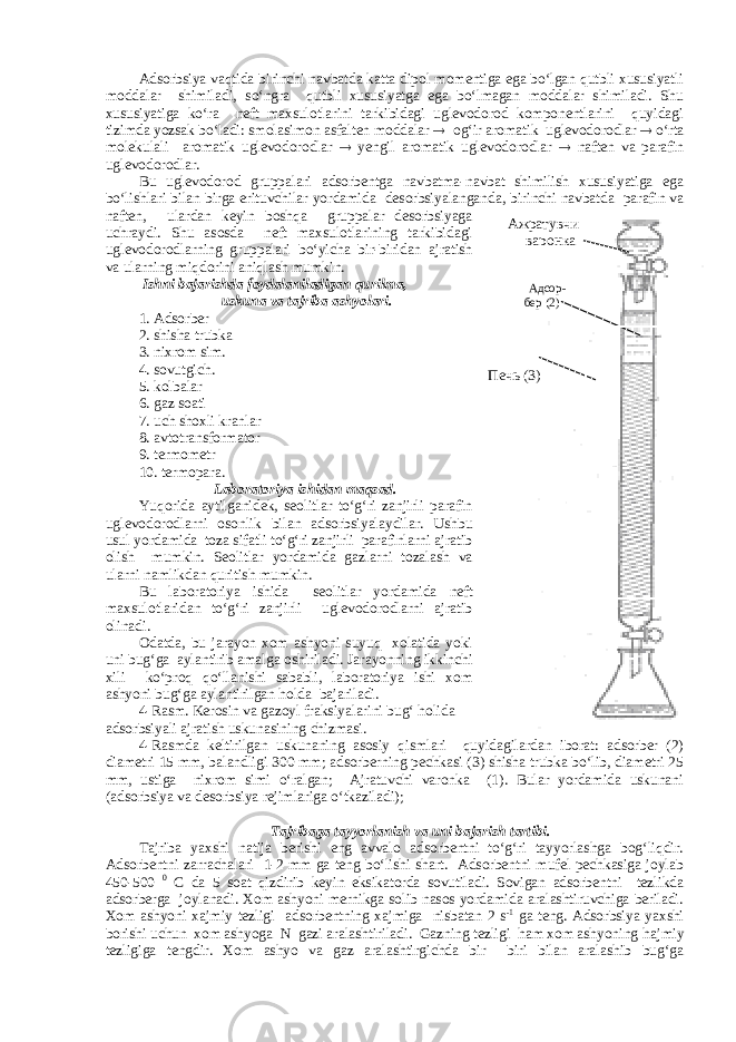 Adsorbsiya vaqtida birinchi navbatda katta dipol momentiga ega bо‘lgan qutbli xususiyatli moddalar shimiladi, sо‘ngra qutbli xususiyatga ega bо‘lmagan moddalar shimiladi. Shu xususiyatiga kо‘ra neft maxsulotlarini tarkibidagi uglevodorod komponentlarini quyidagi tizimda yozsak bо‘ladi: smolasimon asfalten moddalar  og‘ir aromatik uglevodorodlar  о‘rta molekulali aromatik uglevodorodlar  yengil aromatik uglevodorodlar  naften va parafin uglevodorodlar. Bu uglevodorod gruppalari adsorbentga navbatma-navbat shimilish xususiyatiga ega bо‘lishlari bilan birga erituvchilar yordamida desorbsiyalanganda, birinchi navbatda parafin va naften, ulardan keyin boshqa gruppalar desorbsiyaga uchraydi. Shu asosda neft maxsulotlarining tarkibidagi uglevodorodlarning gruppalari bо‘yicha bir-biridan ajratish va ularning miqdorini aniqlash mumkin. Ishni bajarishda foydalaniladigan qurilma, uskuna va tajriba ashyolari. 1. Adsorber 2. shisha trubka 3. nixrom sim. 4. sovutgich. 5. kolbalar 6. gaz soati 7. uch shoxli kranlar 8. avtotransformator 9. termometr 10. termopara. Laboratoriya ishidan maqsad. Yuqorida aytilganidek, seolitlar tо‘g‘ri zanjirli parafin uglevodorodlarni osonlik bilan adsorbsiyalaydilar. Ushbu usul yordamida toza sifatli tо‘g‘ri zanjirli parafinlarni ajratib olish mumkin. Seolitlar yordamida gazlarni tozalash va ularni namlikdan quritish mumkin. Bu laboratoriya ishida seolitlar yordamida neft maxsulotlaridan tо‘g‘ri zanjirli uglevodorodlarni ajratib olinadi. Odatda, bu jarayon xom ashyoni suyuq xolatida yoki uni bug‘ga aylantirib amalga oshiriladi. Jarayonning ikkinchi xili kо‘proq qо‘llanishi sababli, laboratoriya ishi xom ashyoni bug‘ga aylantirilgan holda bajariladi. 4-Rasm. Kerosin va gazoyl fraksiyalarini bug‘ holida adsorbsiyali ajratish uskunasining chizmasi. 4-Rasmda keltirilgan uskunaning asosiy qismlari quyidagilardan iborat: adsorber (2) diametri 15 mm, balandligi 300 mm; adsorberning pechkasi (3) shisha trubka bо‘lib, diametri 25 mm, ustiga nixrom simi о‘ralgan; Ajratuvchi varonka (1). Bular yordamida uskunani (adsorbsiya va desorbsiya rejimlariga о‘tkaziladi); Tajribaga tayyorlanish va uni bajarish tartibi. Tajriba yaxshi natija berishi eng avvalo adsorbentni tо‘g‘ri tayyorlashga bog‘liqdir. Adsorbentni zarrachalari 1-2 mm ga teng bо‘lishi shart. Adsorbentni mufel pechkasiga joylab 450-500 0 C da 5 soat qizdirib keyin eksikatorda sovutiladi. Sovigan adsorbentni tezlikda adsorberga joylanadi. Xom ashyoni mernikga solib nasos yordamida aralashtiruvchiga beriladi. Xom ashyoni xajmiy tezligi adsorbentning xajmiga nisbatan 2 s -1 ga teng. Adsorbsiya yaxshi borishi uchun xom ashyoga N gazi aralashtiriladi. Gazning tezligi ham xom ashyoning h ajmiy tezligiga tengdir. Xom ashyo va gaz aralashtirgichda bir biri bilan aralashib bug‘ga Ажратувчи варонка Адсор- бер (2) Печь (3) 