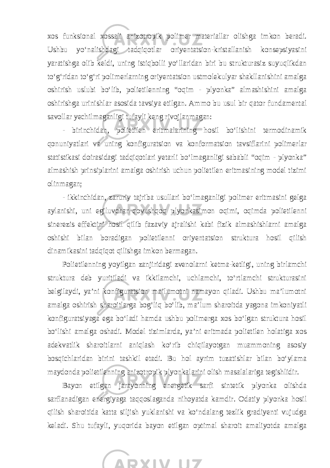 xos funksional xossali anizotropik polimer materiallar olishga imkon beradi. Ushbu yo‘nalishdagi tadqiqotlar oriyentatsion-kristallanish konsepsiyasini yaratishga olib keldi, uning istiqbolli yo‘llaridan biri bu strukturasiz suyuqlikdan to‘g‘ridan to‘g‘ri polimerlarning oriyentatsion ustmolekulyar shakllanishini amalga oshirish uslubi bo‘lib, polietilenning “oqim - plyonka” almashishini amalga oshirishga urinishlar asosida tavsiya etilgan. Ammo bu usul bir qator fundamental savollar yechilmaganligi tufayli keng rivojlanmagan: - birinchidan, polietilen eritmalarining hosil bo‘lishini termodinamik qonuniyatlari va uning konfiguratsion va konformatsion tavsiflarini polimerlar statistikasi doirasidagi tadqiqotlari yetarli bo‘lmaganligi sababli “oqim - plyonka” almashish prinsiplarini amalga oshirish uchun polietilen eritmasining model tizimi olinmagan; - ikkinchidan, zaruriy tajriba usullari bo‘lmaganligi polimer eritmasini gelga aylanishi, uni egiluvchan-qovushqoq plyonkasimon oqimi, oqimda polietilenni sinerezis effektini hosil qilib fazaviy ajralishi kabi fizik almashishlarni amalga oshishi bilan boradigan polietilenni oriyentatsion struktura hosil qilish dinamikasini tadqiqot qilishga imkon bermagan. Polietilenning yoyilgan zanjiridagi zvenolarni ketma-ketligi, uning birlamchi struktura deb yuritiladi va ikkilamchi, uchlamchi, to‘rtlamchi strukturasini belgilaydi, ya’ni konfiguratsion ma’lumotni namayon qiladi. Ushbu ma’lumotni amalga oshirish sharoitlarga bog‘liq bo‘lib, ma’lum sharoitda yagona imkoniyatli konfiguratsiyaga ega bo‘ladi hamda ushbu polimerga xos bo‘lgan struktura hosil bo‘lishi amalga oshadi. Model tizimlarda, ya’ni eritmada polietilen holatiga xos adekvatlik sharoitlarni aniqlash ko‘rib chiqilayotgan muammoning asosiy bosqichlaridan birini tashkil etadi. Bu hol ayrim tuzatishlar bilan bo‘ylama maydonda polietilenning anizotropik plyonkalarini olish masalalariga tegishlidir. Bayon etilgan jarayonning energetik sarfi sintetik plyonka olishda sarflanadigan energiyaga taqqoslaganda nihoyatda kamdir. Odatiy plyonka hosil qilish sharoitida katta siljish yuklanishi va ko‘ndalang tezlik gradiyenti vujudga keladi. Shu tufayli, yuqorida bayon etilgan optimal sharoit amaliyotda amalga 