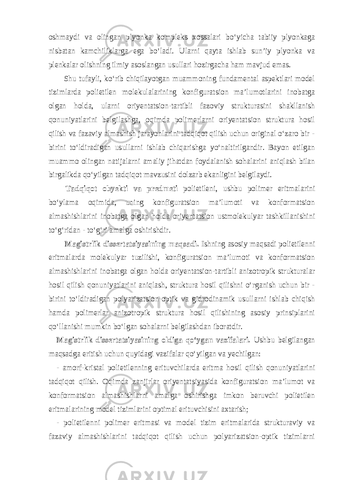 oshmaydi va olingan plyonka kompleks xossalari bo‘yicha tabiiy plyonkaga nisbatan kamchiliklarga ega bo‘ladi. Ularni qayta ishlab sun’iy plyonka va plenkalar olishning ilmiy asoslangan usullari hozirgacha ham mavjud emas. Shu tufayli, ko‘rib chiqilayotgan muammoning fundamental aspektlari model tizimlarda polietilen molekulalarining konfiguratsion ma’lumotlarini inobatga olgan holda, ularni oriyentatsion-tartibli fazoviy strukturasini shakllanish qonuniyatlarini belgilashga, oqimda polimerlarni oriyentatsion struktura hosil qilish va fazaviy almashish jarayonlarini tadqiqot qilish uchun original o‘zaro bir - birini to‘ldiradigan usullarni ishlab chiqarishga yo‘naltirilgandir. Bayon etilgan muammo olingan natijalarni amaliy jihatdan foydalanish sohalarini aniqlash bilan birgalikda qo‘yilgan tadqiqot mavzusini dolzarb ekanligini belgilaydi. Tadqiqot obyekti va predmeti polietileni, ushbu polimer eritmalarini bo‘ylama oqimida, uning konfiguratsion ma’lumoti va konformatsion almashishlarini inobatga olgan holda oriyentatsion ustmolekulyar tashkillanishini to‘g‘ridan - to‘g‘ri amalga oshirishdir. Magistrlik dissertatsiyasining maqsadi. Ishning asosiy maqsadi polietilenni eritmalarda molekulyar tuzilishi, konfiguratsion ma’lumoti va konformatsion almashishlarini inobatga olgan holda oriyentatsion-tartibli anizotropik strukturalar hosil qilish qonuniyatlarini aniqlash, struktura hosil qilishni o‘rganish uchun bir - birini to‘ldiradigan polyarizatsion-optik va gidrodinamik usullarni ishlab chiqish hamda polimerlar anizotropik struktura hosil qilishining asosiy prinsiplarini qo‘llanishi mumkin bo‘lgan sohalarni belgilashdan iboratdir. Magistrlik dissertatsiyasining oldiga qo‘ygan vazifalari. Ushbu belgilangan maqsadga eritish uchun quyidagi vazifalar qo‘yilgan va yechilgan: - amorf-kristal polietilenning erituvchilarda eritma hosil qilish qonuniyatlarini tadqiqot qilish. Oqimda zanjirlar oriyentatsiyasida konfiguratsion ma’lumot va konformatsion almashishlarni amalga oshirishga imkon beruvchi polietilen eritmalarining model tizimlarini optimal erituvchisini axtarish; - polietilenni polimer eritmasi va model tizim eritmalarida strukturaviy va fazaviy almashishlarini tadqiqot qilish uchun polyarizatsion-optik tizimlarni 