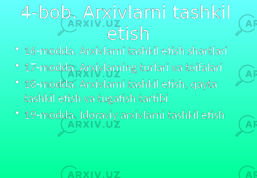 4-bob. Arxivlarni tashkil etish • 16-modda. Arxivlarni tashkil etish shartlari • 17-modda. Arxivlarning turlari va toifalari • 18-modda. Arxivlarni tashkil etish, qayta tashkil etish va tugatish tartibi • 19-modda. Idoraviy arxivlarni tashkil etish 