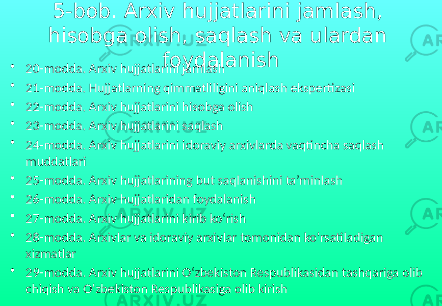 5-bob. Arxiv hujjatlarini jamlash, hisobga olish, saqlash va ulardan foydalanish • 20-modda. Arxiv hujjatlarini jamlash • 21-modda. Hujjatlarning qimmatliligini aniqlash ekspertizasi • 22-modda. Arxiv hujjatlarini hisobga olish • 23-modda. Arxiv hujjatlarini saqlash • 24-modda. Arxiv hujjatlarini idoraviy arxivlarda vaqtincha saqlash muddatlari • 25-modda. Arxiv hujjatlarining but saqlanishini ta’minlash • 26-modda. Arxiv hujjatlaridan foydalanish • 27-modda. Arxiv hujjatlarini kirib ko‘rish • 28-modda. Arxivlar va idoraviy arxivlar tomonidan ko‘rsatiladigan xizmatlar • 29-modda. Arxiv hujjatlarini O‘zbekiston Respublikasidan tashqariga olib chiqish va O‘zbekiston Respublikasiga olib kirish 