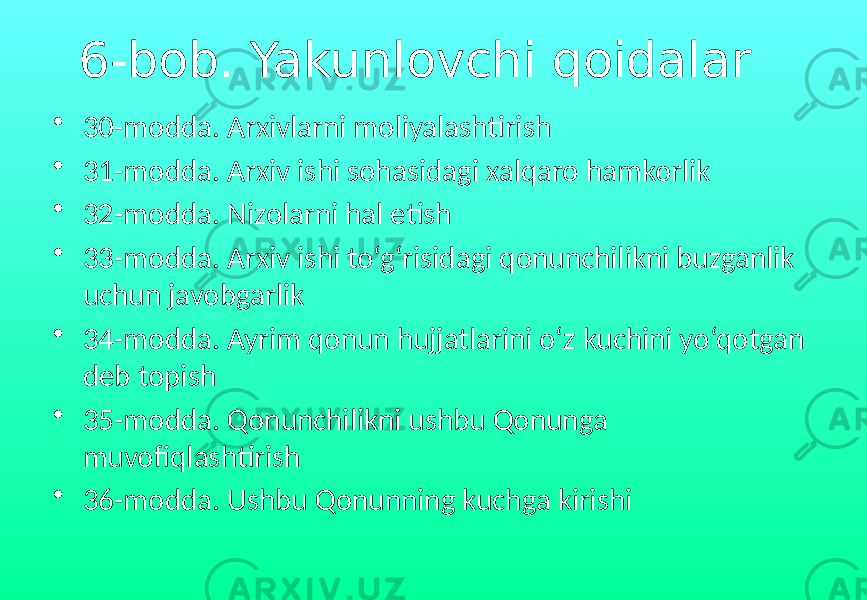6-bob. Yakunlovchi qoidalar • 30-modda. Arxivlarni moliyalashtirish • 31-modda. Arxiv ishi sohasidagi xalqaro hamkorlik • 32-modda. Nizolarni hal etish • 33-modda. Arxiv ishi to‘g‘risidagi qonunchilikni buzganlik uchun javobgarlik • 34-modda. Ayrim qonun hujjatlarini o‘z kuchini yo‘qotgan deb topish • 35-modda. Qonunchilikni ushbu Qonunga muvofiqlashtirish • 36-modda. Ushbu Qonunning kuchga kirishi 