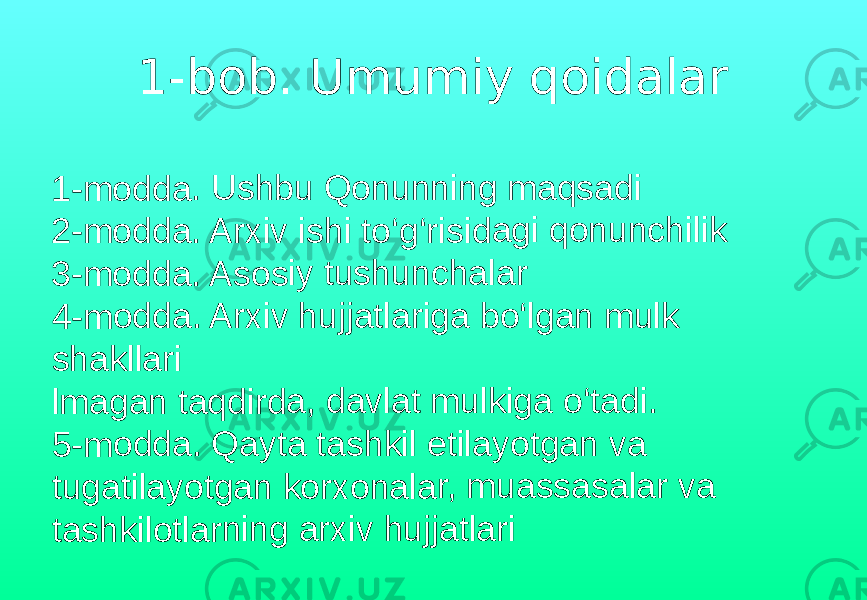 1-bob. Umumiy qoidalar1-mo dda . Us hbu Qo nunn ing maq sad i 2-mo dda . Ar xiv i shi t o‘g‘r isida gi q onu nchi lik 3-mo dda . As osiy tus hunc hala r 4-mo dda . Ar xiv h ujja tlarig a b o‘lga n m ulk shak llari lmag an t aqd irda, dav lat m ulk iga o‘tad i. 5-mo dda . Qa yta tash kil e tilay otga n v a tuga tilay otga n ko rxon ala r, mu ass asa lar v a tash kilot larni ng a rxiv hujj atlar i 