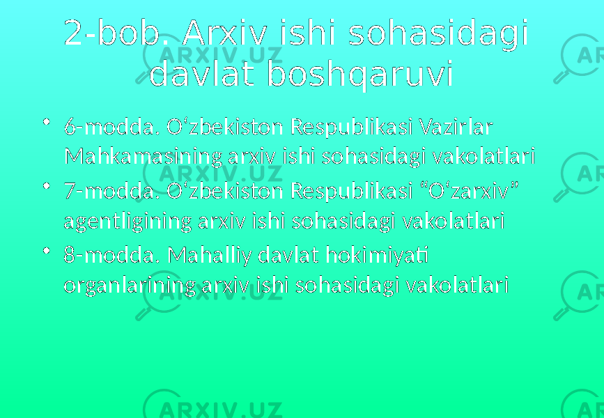 2-bob. Arxiv ishi sohasidagi davlat boshqaruvi • 6-modda. O‘zbekiston Respublikasi Vazirlar Mahkamasining arxiv ishi sohasidagi vakolatlari • 7-modda. O‘zbekiston Respublikasi “O‘zarxiv” agentligining arxiv ishi sohasidagi vakolatlari • 8-modda. Mahalliy davlat hokimiyati organlarining arxiv ishi sohasidagi vakolatlari 