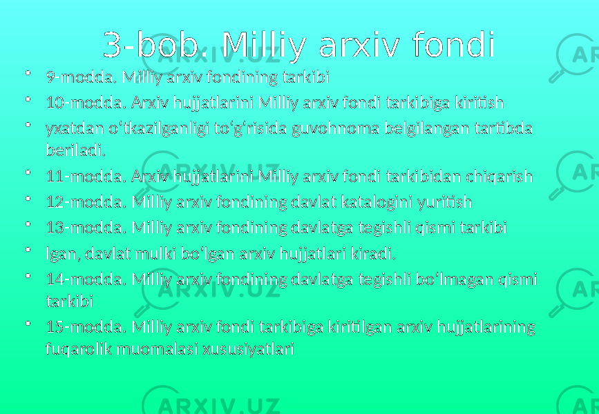 3-bob. Milliy arxiv fondi • 9-modda. Milliy arxiv fondining tarkibi • 10-modda. Arxiv hujjatlarini Milliy arxiv fondi tarkibiga kiritish • yxatdan o‘tkazilganligi to‘g‘risida guvohnoma belgilangan tartibda beriladi. • 11-modda. Arxiv hujjatlarini Milliy arxiv fondi tarkibidan chiqarish • 12-modda. Milliy arxiv fondining davlat katalogini yuritish • 13-modda. Milliy arxiv fondining davlatga tegishli qismi tarkibi • lgan, davlat mulki bo‘lgan arxiv hujjatlari kiradi. • 14-modda. Milliy arxiv fondining davlatga tegishli bo‘lmagan qismi tarkibi • 15-modda. Milliy arxiv fondi tarkibiga kiritilgan arxiv hujjatlarining fuqarolik muomalasi xususiyatlari 