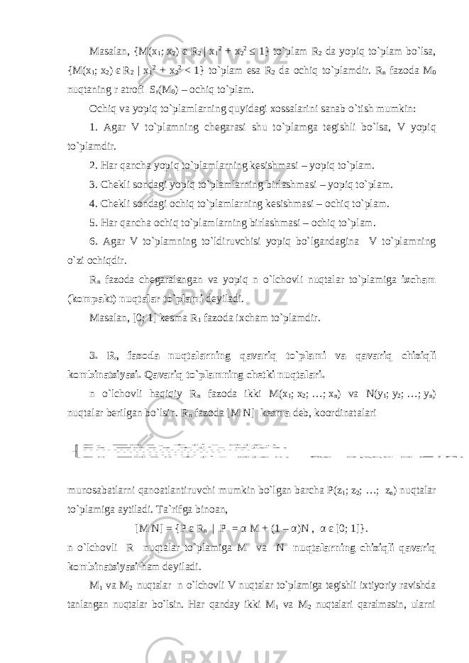 Masalan, { M ( x 1 ;   x 2 ) є R 2 | x 1 2 + x 2 2 ≤ 1} to`plam R 2 da yopiq to`plam bo`lsa, { M ( x 1 ;   x 2 )   є   R 2 | x 1 2 + x 2 2     <   1} to`plam esa R 2 da ochiq to`plamdir. R n fazoda M 0 nuqtaning r atrofi S r ( M 0 ) – ochiq to`plam. Ochiq va yopiq to`plamlarning quyidagi xossalarini sanab o`tish mumkin: 1. Agar V to`plamning chegarasi shu to`plamga tegishli bo`lsa, V yopiq to`plamdir. 2. Har qancha yopiq to`plamlarning kesishmasi – yopiq to`plam. 3. Chekli sondagi yopiq to`plamlarning birlashmasi – yopiq to`plam. 4. Chekli sondagi ochiq to`plamlarning kesishmasi – ochiq to`plam. 5. Har qancha ochiq to`plamlarning birlashmasi – ochiq to`plam. 6. Agar V to`plamning to`ldiruvchisi yopiq bo`lgandagina V to`plamning o`zi ochiqdir. R n fazoda chegaralangan va yopiq n o`lchovli nuqtalar to`plamiga ixcham (kompakt) nuqtalar to`plami deyiladi. Masalan, [0;   1] kesma R 1 fazoda ixcham to`plamdir. 3. R n fazoda nuqtalarning qavariq to`plami va qavariq chiziqli kombinatsiyasi . Qavariq to`plamning chetki nuqtalari. n o`lchovli haqiqiy R n fazoda ikki M(x 1 ;   x 2 ;   …;   x n ) va N(y 1 ;   y 2 ;   …;   y n ) nuqtalar berilgan bo`lsin. R n fazoda [M N] kesma deb, koordinatalari           , [0;1] α ерда бу , α)y 1( αx z ........ .. .. .......... ..... ....... .......... .......... ; α)y 1( αx z ; α)y 1( αx z n n n 2 2 2 1 1 1 munosabatlarni qanoatlantiruvchi mumkin bo`lgan barcha P(z 1 ;   z 2 ;   …;   z n ) nuqtalar to`plamiga aytiladi. Ta`rifga binoan, [M N] = {P є R n | P = α M + (1 – α )N , α є [0; 1]}. n o`lchovli R nuqtalar to`plamiga M va N nuqtalarning chiziqli qavariq kombinatsiyasi ham deyiladi . M 1 va M 2 nuqtalar n o`lchovli V nuqtalar to`plamiga tegishli ixtiyoriy ravishda tanlangan nuqtalar bo`lsin . Har qanday ikki M 1 va M 2 nuqtalari qaralmasin , ularni 