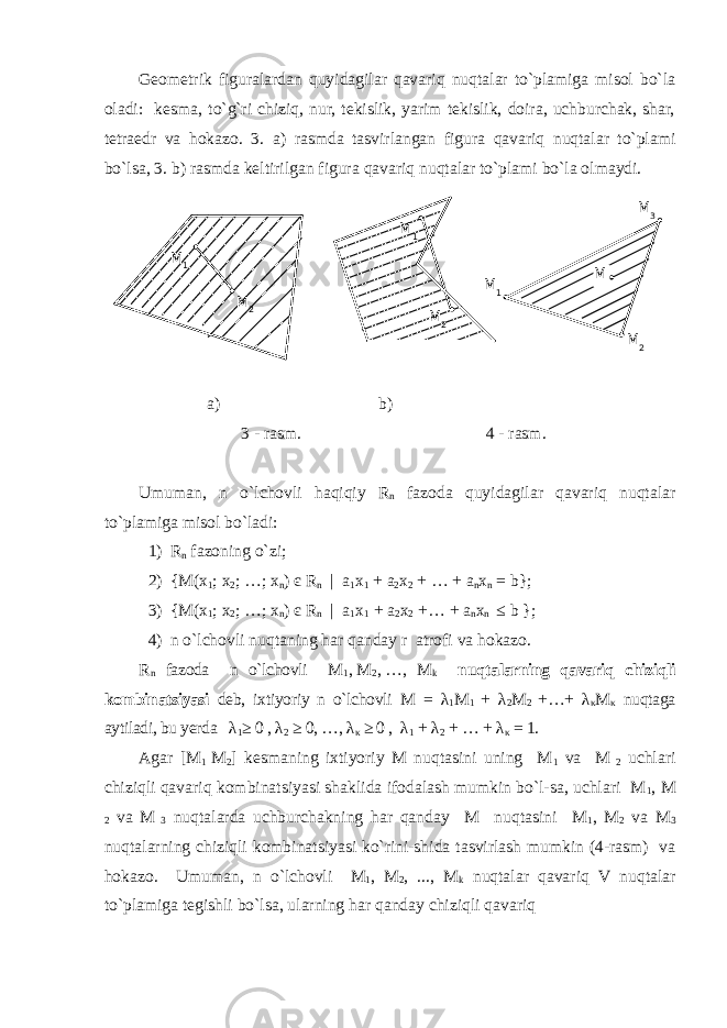 Geometrik figuralardan quyidagilar qavariq nuqtalar to`plamiga misol bo`la oladi: kesma, to`g`ri chiziq, nur, tekislik, yarim tekislik, doira, uchburchak, shar, tetraedr va hokazo. 3. a ) rasmda tasvirlangan figura qavariq nuqtalar to`plami bo`lsa , 3.   b ) rasmda keltirilgan figura qavariq nuqtalar to`plami bo`la olmaydi . a) b) 3 - rasm. 4 - rasm. Umuman , n o`lchovli haqiqiy R n fazoda quyidagilar qavariq nuqtalar to`plamiga misol bo`ladi : 1) R n fazoning o`zi; 2) {M(x 1 ; x 2 ; …; x n ) є R n | a 1 x 1 + a 2 x 2 + … + a n x n = b}; 3) {M(x 1 ; x 2 ; …; x n ) є R n | a 1 x 1 + a 2 x 2 +… + a n x n ≤ b }; 4) n o`lchovli nuqtaning har qanday r atrofi va hokazo . R n fazoda n o`lchovli M 1 ,   M 2 ,   …, M k nuqtalarning qavariq chiziqli kombinatsiyasi deb, ixtiyoriy n o`lchovli M = λ 1 M 1 + λ 2 M 2 +…+ λ κ M κ nuqtaga aytiladi, bu yerda λ 1 ≥ 0 , λ 2 ≥ 0, …, λ κ ≥ 0 , λ 1 + λ 2 + … + λ κ = 1. Agar [M 1 M 2 ] kesmaning ixtiyoriy M nuqtasini uning M 1 va M 2 uchlari chiziqli qavariq kombinatsiyasi shaklida ifodalash mumkin bo`l-sa, uchlari M 1 , M 2 va M 3 nuqtalarda uchburchakning har qanday M nuqtasini M 1 , M 2 va M 3 nuqtalarning chiziqli kombinatsiyasi ko`rini-shida tasvirlash mumkin (4-rasm) va hokazo. Umuman , n o`lchovli M 1 , M 2 , ..., M k nuqtalar qavariq V nuqtalar to`plamiga tegishli bo`lsa , ularning har qanday chiziqli qavariqM 2M 1 M 1 M 2 M 3 M 1 M 2M 