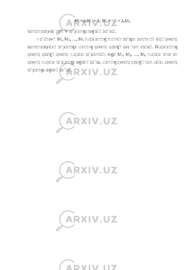 M = λ 1 M 1 + λ 2 M 2 + … + λ k M k kombinatsiyasi ham V to`plamga tegishli bo`ladi. n o`lchovli M 1 , M 2 , …, M k nuqtalarning mumkin bo`lgan barcha chi - ziqli qavariq kombinatsiyalari to`plamiga ularning qavariq qobig`i deb ham ataladi. Nuqtalarning qavariq qobig`i qavariq nuqtalar to`plamidir. Agar M 1 , M 2 , …, M k nuqtalar biror-bir qavariq nuqtalar to`plamiga tegishli bo`lsa, ularning qavariq qobig`i ham ushbu qavariq to`plamga tegishli bo`ladi. 