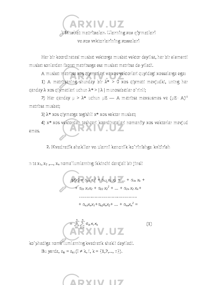 l. Musbat matritsalar. Ularning xos qiymatlari va xos vektorlarining xossalari Har bir koordinatasi musbat vektorga musbat vektor deyilsa, har bir elementi musbat sonlardan iborat matritsaga esa musbat matritsa de-yiladi. A musbat matritsa xos qiymatlari va xos vektorlari quyidagi xossalarga ega: 1) A matritsaning shunday bir λ* > 0 xos qiymati mavjudki, uning har qanday λ xos qiymatlari uchun λ* > | λ | munosabatlar o`rinli; 2) Har qanday μ > λ* uchun μE — A matritsa maxsusmas va ( μ Е - А ) - 1 matritsa musbat; 3) λ* xos qiymatga tegishli x* xos vektor musbat; 4) x* xos vektordan tashqari koordinatalari nomanfiy xos vektorlar mavjud emas. 2. Kvadratik shakllar va ularni kanonik ko`rinishga keltirish n ta x 1 , x 2 ,..., x n noma`lumlarning ikkinchi darajali bir jinsli φ(x) = a 11 x 1 2 + a 12 x 1 x 2 + ... + a 1n x n + + a 21 x 1 x 2 + a 22 x 2 2 + ... + a 2n x 2 x n + ………………………………….. + а n 1 х n х 1 + а n2 х n х 2 + ... + а nn x n 2 = = k n i n k i ik xx a     1 1 (1) ko`phadiga noma`lumlarning kvadratik shakli deyiladi. Bu yerda, а ik = a ki ( I ≠ k, i, k = {1,2,..., n }). 