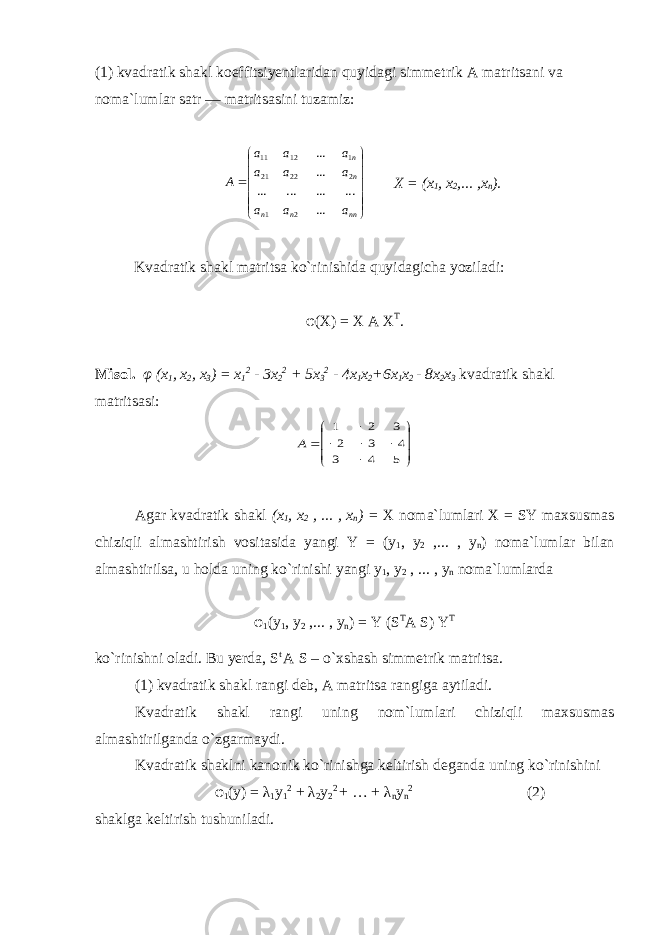 (1) kvadratik shakl koeffitsiyentlaridan quyidagi simmetrik A matritsani va noma`lumlar satr — matritsasini tuzamiz:              nn n n n n a a a a a a a a a A ... ... ... ... ... ... ... 2 1 2 22 21 1 12 11 X = ( x 1 , x 2 ,... , x n ). Kvadratik shakl matritsa ko`rinishida quyidagicha yoziladi: φ (X) = X A X T . Misol. φ (x 1 , x 2 , x 3 ) = x 1 2 - 3x 2 2 + 5x 3 2 - 4x 1 x 2 +6x 1 x 2 - 8x 2 x 3 kvadratik shakl matritsasi:             5 4 3 4 3 2 3 2 1 A Agar kvadratik shakl ( x 1 , x 2 , ... , x n ) = X noma ` lumlari X = SY maxsusmas chiziqli almashtirish vositasida yangi Y = ( y 1 , y 2 ,... , у n ) noma ` lumlar bilan almashtirilsa , u holda uning ko ` rinishi yangi y 1 , y 2 , ... , у n noma ` lumlarda φ 1 (y 1 , y 2 ,... , у n ) = Y (S T A S) Y T ko`rinishni oladi. Bu yerda, S t A S – o`xshash simmetrik matritsa. (1) kvadratik shakl rangi deb, A matritsa rangiga aytiladi. Kvadratik shakl rangi uning nom`lumlari chiziqli maxsusmas almashtirilganda o`zgarmaydi. Kvadratik shaklni kanonik ko`rinishga keltirish deganda uning ko`rinishini φ 1 (y) = λ 1 y 1 2 + λ 2 y 2 2 + … + λ n y n 2 (2) shaklga keltirish tushuniladi. 