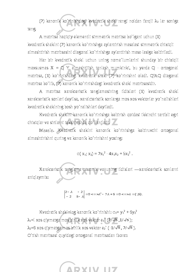 (2) kanonik ko`rinishdagi kvadratik shakl rangi noldan farqli λ 2 lar soniga teng. A matritsa haqiqiy elementli simmetrik matritsa bo`lgani uchun (1) kvadratik shaklni (2) kanonik ko`rinishga aylantirish masalasi simmetrik chiziqli almashtirish matritsasini diagonal ko`rinishga aylantirish masa-lasiga keltiriladi. Har bir kvadratik shakl uchun uning noma`lumlarini shunday bir chiziqli maxsusmas X = Q Y almashtiiish tanlash mumkinki, bu yerda Q - ortogonal matritsa, (1) ko`rinishdagi kvadratik shakl (2) ko`rinishni oladi. Q t AQ diagonal matritsa bo`lib, (2) kanonik ko`rinishdagi kvadratik shakl matritsasidir. A matritsa xarakteristik tenglamasining ildizlari (1) kvadratik shakl xarakteristik sonlari deyilsa, xaralcteristik sonlarga mos xos vektorlar yo ` nalishlari kvadratik shaklning bosh yo ` nalishlari deyiladi. Kvadratik shaklni kanonik ko`rinishga keltirish qoidasi ikkinchi tartibli egri chiziqlar va sirtlarni tekshirishda qo`llaniladi. Masala. Kvadratik shaklni kanonik ko`rinishga keltiruvchi ortogonal almashtirishni quring va kanonik ko`rinishni yozing: φ ( x 1 ; х 2 ) = 2x 1 2 - 4x 1 x 2 + 5x 2 2 . Xarakteristik tenglama tuzamiz va uning ildizlari —xarakteristik sonlarni aniqlaymiz:}.6;1{ 0 6 7 0 5 2 2 2 2                 Kvadratik shaklning kanonik ko ` rinishi: φ 1 = у 1 2 + 6y 2 2 λ 1 =l xos qiymatga mos birlik xos vektor e 1 ` (2/ 5 ,1/ 5 ); λ 2 =6 xos qiymatga mos birlik xos vektor e 2 ` (-1/ 5 , 2/ 5 ). O`tish matritsasi quyidagi ortogonal matritsadan iborat: 