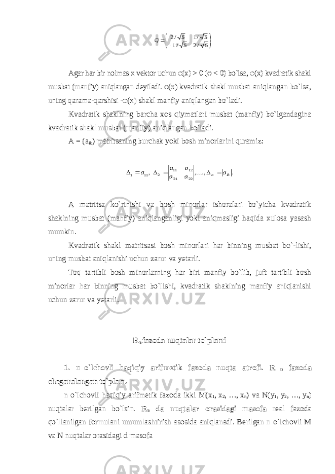         5 /2 5 /1 5 /1 5 /2 QAgar har bir nolmas x vektor uchun φ(х) > 0 (φ < 0) bo`lsa, φ(х) kvadratik shakl musbat (manfiy) aniqlangan deyiladi. φ(х) kvadratik shakl musbat aniqlangan bo`lsa, uning qarama-qarshisi -φ(х) shakl manfiy aniqlangan bo`ladi. Kvadratik shaklning barcha xos qiymatlari musbat (manfiy) bo`lgandagina kvadratik shakl musbat (manfiy) aniqlangan bo`ladi. A = (a ik ) matritsaning burchak yoki bosh minorlarini quramiz: ,11 1 a   . ,...., 22 21 12 11 2 ik n a a a a a     A matritsa ko`rinishi va bosh minorlar ishoralari bo`yicha kvadratik shaklning musbat (manfiy) aniqlanganligi yoki aniqmasligi haqida xulosa yasash mumkin. Kvadratik shakl matritsasi bosh minorlari har binning musbat bo`-lishi, uning musbat aniqlanishi uchun zarur va yetarli. Toq tartibli bosh minorlarning har biri manfiy bo`lib, juft tartibli bosh minorlar har binning musbat bo`lishi, kvadratik shaklning manfiy aniqlanishi uchun zarur va yetarli. R n fazoda nuqtalar to`plami 1. n     o`lchovli haqiqiy arifmetik fazoda nuqta atrofi. R n fazoda chegaralangan to`plam. n o`lchovli haqiqiy arifmetik fazoda ikki M(x 1 ,   x 2 ,   …,   x n ) va N (y 1 ,   y 2 ,   …,   y n ) nuqtalar berilgan bo`lsin. R n da nuqtalar orasidagi masofa real fazoda qo`llanilgan formulani umumlashtirish asosida aniqlanadi. Berilgan n o`lchovli M va N nuqtalar orasidagi d masofa 