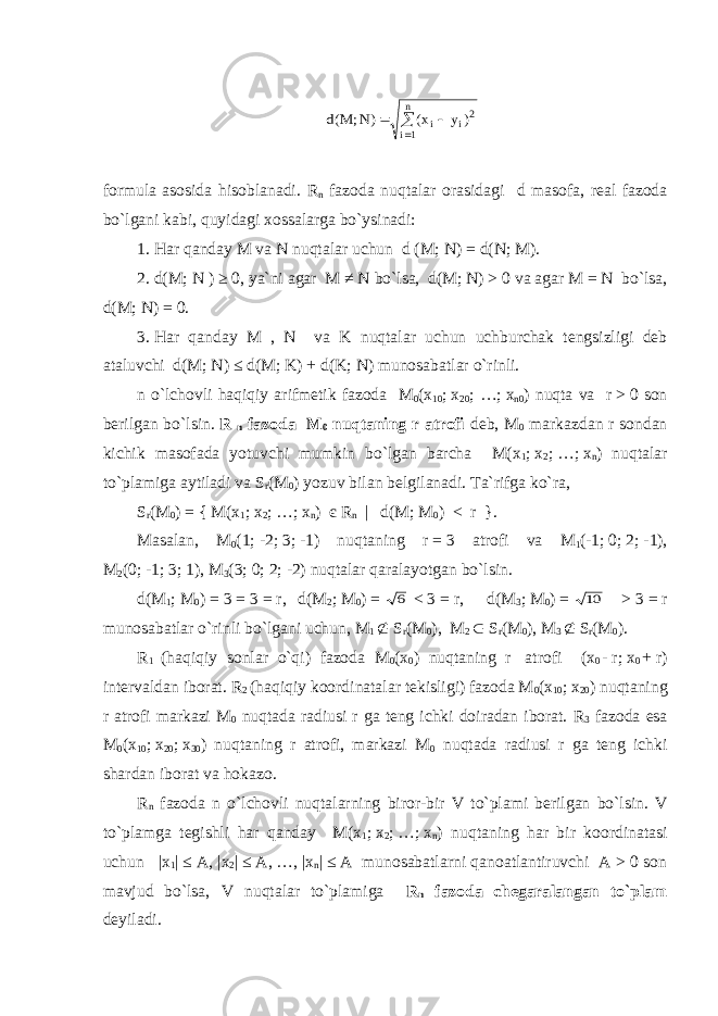    n 1i 2i i ) y x( )N; M(dformula asosida hisoblanadi. R n fazoda nuqtalar orasidagi d masofa, real fazoda bo`lgani kabi, quyidagi xossalarga bo`ysinadi: 1.   Har qanday M va N nuqtalar uchun d (M; N ) = d ( N ; M). 2.   d (M; N ) ≥ 0, ya`ni agar M ≠ N bo`lsa, d (M; N ) > 0 va agar M = N bo`lsa, d (M; N ) = 0. 3.   Har qanday M , N va K nuqtalar uchun uchburchak tengsizligi deb ataluvchi d ( M ;   N ) ≤ d ( M ;   K) + d (K;   N ) munosabatlar o`rinli. n o`lchovli haqiqiy arifmetik fazoda M 0 (x 10 ;   x 20 ; …;   x n 0 ) nuqta va r   >   0 son berilgan bo`lsin. R n fazoda M 0 nuqtaning r atrofi deb, M 0 markazdan r sondan kichik masofada yotuvchi mumkin bo`lgan barcha M(x 1 ;   x 2 ;   …;   x n ) nuqtalar to`plamiga aytiladi va S r (M 0 ) yozuv bilan belgilanadi. Ta`rifga ko`ra, S r (M 0 )   =   { M(x 1 ;   x 2 ;   …;   x n )   є   R n       |     d (M;   M 0 )   < r   }. Masalan, M 0 (1;   -2;   3;   -1) nuqtaning r   =   3 atrofi va M 1 (-1;   0;   2;   -1), M 2 (0;   -1;   3;   1), M 3 (3;   0;   2;   -2) nuqtalar qaralayotgan bo`lsin. d(M 1 ;   M 0 )   =   3   =   3   =   r, d(M 2 ;   M 0 )   =   6   <   3   =   r, d(M 3 ;   M 0 )   =   10   >   3   =   r munosabatlar o`rinli bo`lgani uchun, M 1  S r (M 0 ), M 2  S r (M 0 ), M 3  S r (M 0 ). R 1 (haqiqiy sonlar o`qi) fazoda M 0 (x 0 ) nuqtaning r   atrofi (x 0   -   r;   x 0   +   r) intervaldan iborat. R 2 (haqiqiy koordinatalar tekisligi) fazoda M 0 (x 10 ;   x 20 ) nuqtaning r atrofi markazi M 0 nuqtada radiusi r ga teng ichki doiradan iborat. R 3 fazoda esa M 0 (x 10 ;   x 20 ;   x 30 ) nuqtaning r atrofi, markazi M 0 nuqtada radiusi r ga teng ichki shardan iborat va hokazo. R n fazoda n o`lchovli nuqtalarning biror-bir V to`plami berilgan bo`lsin. V to`plamga tegishli har qanday M(x 1 ;   x 2 ;   …;   x n ) nuqtaning har bir koordinatasi uchun |x 1 |   ≤   A, |x 2 |   ≤   A,   …, |x n |   ≤   A munosabatlarni qanoatlantiruvchi A > 0 son mavjud bo`lsa, V nuqtalar to`plamiga R n fazoda chegaralangan to`plam deyiladi. 