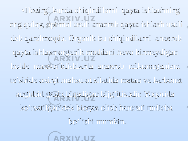 • Hozirgi kunda chiqindilarni qayta ishlashning eng qulay, optimal usuli anaerob qayta ishlash usuli deb qaralmoqda. Organik bu chiqindilarni anaerob qayta ishlash organik moddani havo kirmaydigan holda maxsus idishlarda anaerob mikroorganizm ta’sirida oxirgi mahsulot sifatida metan va karbonat angidrid gazi chiqadigan bijg’itishdir. Yuqorida ko’rsatilganidek biogaz olish harorati turlicha bo’lishi mumkin.01 30 1F 0E 07 0406 150C 0C 14 1C 